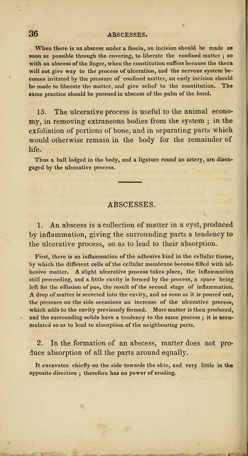 Wlien there is an abscess under a fascia, an incision should be made as soon as possible through the covering, to liberate the confined matter ; so with an abscess of the finger, when the constitution suffers because the theca will not give way to the process of ulceration, and the nervous system be- comes irritated by the pressure of confined matter, an early incision should be made to liberate the matter, and give relief to the constitution. The eame practice should be pursued in abscess of the palm of the hand. 15. The ulcerative process is useful to the animal econo- my, in removing extraneous^ bodies from the system ; in the exfoliation of portions of bone, and in separating parts which would otherwise remain in the body for the remainder of life. Thus a ball lodged in the body, and a ligature round an artery, are disen- gaged by the ulcerative process. ABSCESSES. 1. An abscess is a collection of matter in a cyst, produced by inflammation, giving the surrounding parts a tendency to the ulcerative process, so as to lead to their absorption. First, there is an inflammation of the adhesive kind in the cellular tissue, by which the different cells of the cellular membrane become filled with ad- hesive matter. A slight ulcerative process takes place, the inflammation still proceeding, and a little cavity is formed by the process, a space being left for the effusion of pus, the result of the second stage of inflammation. A drop of matter is secreted into the cavity, and as soon as it is poured out, the pressure on the side occasions an increase of the ulcerative process, which adds to the cavity previously formed. More matter is then produced, and the surrounding solids have a tendency to the same process ; it is accu- mulated so as to lead to absorption of the neighbouring parts. 2. In the formation of an abscess, matter does not pro- duce absorption of all the parts around equally. It excavates chiefly on the side towards the skin, and very little in the opposite direction j therefore has no power of eroding. —1« I ilr' ' -■ • -^ -^«~fe- ^'