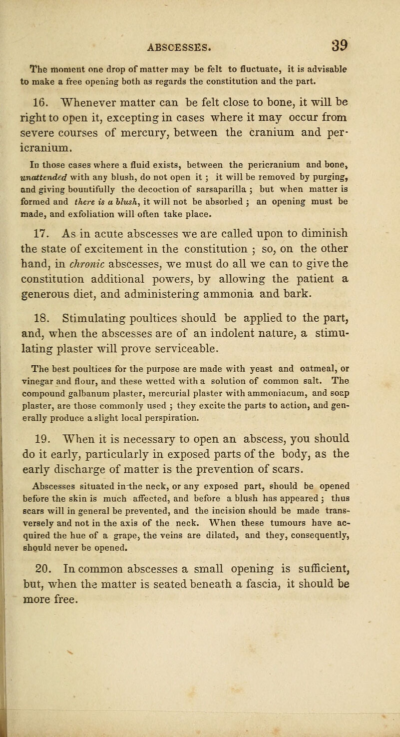 The moment one drop of matter may be felt to fluctuate, it is advisable to make a ftee opening both as regards the constitution and the part. 16. Whenever matter can be felt close to bone, it wiH be right to open it, excepting in cases where it may occur from severe courses of mercury, between the cranium and per- icranium. In those cases where a fluid exists, between the pericranium and bone, unattended with any blush, do not open it; it will be removed by purging, and giving bountifully the decoction of sarsaparilla ; but when matter is formed and there is a hlush, it will not be absorbed j an opening must be made, and exfoliation will often take place. 17. As in acute abscesses we are called upon to diminish the state of excitement in the constitution ; so, on the other hand, in chronic abscesses, we must do all we can to give the constitution additional powers, by allowing the patient a generous diet, and administering ammonia and bark. 18. Stimulating poultices should be applied to the part, and, when the abscesses are of an indolent nature, a stimu- lating plaster will prove serviceable. The best poultices for the purpose are made with yeast and oatmeal, or vinegar and flour, and these wetted with a solution of common salt. The compound galbanum plaster, mercurial plaster with ammoniacum, and soap plaster, are those commonly used ; they excite the parts to action, and gen- erally produce a slight local perspiration. 19. When it is necessary to open an abscess, you should do it early, particularly in exposed parts of the body, as the early discharge of matter is the prevention of scars. Abscesses situated in-the neck, or any exposed part, should be opened before the skin is much affected, and before a blush has appeared ; thus scars will in general be prevented, and the incision should be made trans- versely and not in the axis of the neck. When these tumours have ac- quired the hue of a grape, the veins are dilated, and they, consequently, should never be opened. 20. In common abscesses a small opening is sufficient, but, when the matter is seated beneath a fascia, it should be more free.