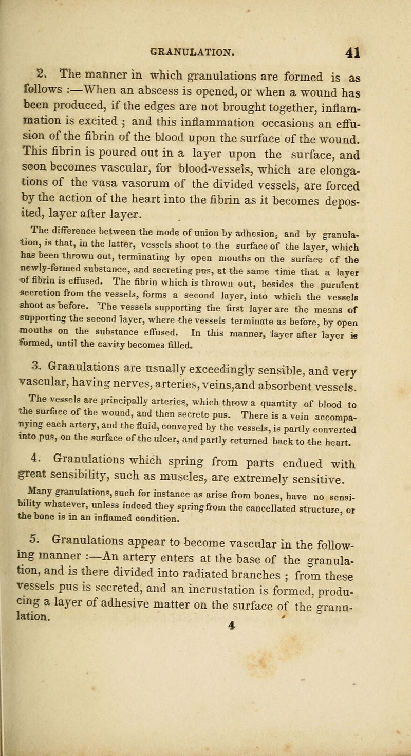 2. The manner in which granulations are formed is as follows :—When an abscess is opened, or when a wound has been produced, if the edges are not brought together, inflam- mation is excited 5 and this inflammation occasions an effu- sion of the fibrin of the blood upon the surface of the wound. This fibrin is poured out in a layer upon the surface, and seon becomes vascular, for blood-vessels, which are elonga- tions of the vasa vasorum of the divided vessels, are forced by the action of the heart into the fibrin as it becomes depos- ited, layer after layer. The difference between the mode of union by adhesion; and by granula- tion, is that, in the latter, vessels shoot to the surface of the layer, which has been thrown out, terminating by open mouths on the surface of the newly-fermed substance, aed secreting pus, at the same time that a layer Of fibrin is effused. The fibrin which is thrown out, b&sides the purulent secretion from the vessels, forms a second layer, into which the vessels shoot as before. The vessels supporting the first layer are the means of supporting the second layer, where the vessels terminate as before, by open mouths on the substance effused. In this manner, layer after layer k formed, until the cavity becomes filled. 3. Granulations are usually exceedingly sensible, and very vascular, having nerves, arteries, veins,and absorbent vessels. The vessels are principally arteries, which throw a quantity of blood to the surface of the wound, and then secrete pus. There is a vein accompa- nymg each artery, and the fluid, conveyed bj the vessels, is partly converted mto pus, on the surface of the ulcer, and partly returned back to the heart. 4. Granulations which spring from parts endued with great sensibility, such as muscles, are extremely sensitive. Many granulations, such for instance as arise from bones, have no sensi- bility whatever, unless indeed they spring from the cancellated structure, or the bone is in an inflamed condition. 5. Granulations appear to become vascular in the follow- ing manner :—An artery enters at the base of the granula- tion, and is there divided into radiated branches ; from these vessels pus is secreted, and an incrustation is formed, produ- cing a layer of adhesive matter on the surface of the granu- lation. '