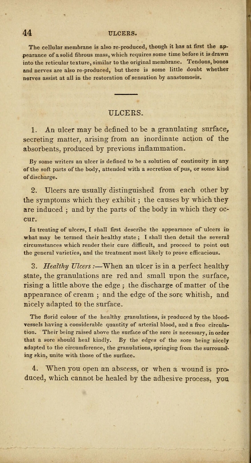 The cellular membrane is also reproduced, though it has at first the ap- pearance of a solid fibrous mass, which requires some time before it is drawn into the reticular texture, similar to the original membrane. Tendons, bonea and nerves are also re-produced, but there is some little doubt whether nerves assist at all in the restoration of sensation by anastomosis. ULCERS. 1. An ulcer may be defined to be a granulating surface, secreting matter, arising from an inordinate action of the absorbents, produced by previous inflammation. By some writers an ulcer is defined to be a solution of continuity in any of the soft parts of the body, attended with a secretion of pus, or some kind of discharge. 2. Ulcers are usually distingnisbed from each other by the symptoms which they exhibit ; the causes by which they are induced ; and by the parts of the body in which they oc- cur. In treating of ulcers, I shall first describe the appearance of ulcers id what may be termed their healthy state ; T shall then detail the severaJ circumstances which render their care difficult, and proceed to point out the general varieties, and the treatment most likely to prove efficacious, 3. Healthy Ulcers :—When an ulcer is in a perfect healthy state, the granulations are red and small upon the surface^ rising a little above the edge j the discharge of matter of the appearance of cream ; and the edge of the sore whitish, and nicely adapted to the surface. The florid colour of the healthy granulations, is produced by the blood- vessels having a considerable quantity of arterial blood, and a fi-ee circula- tion. Their being raised above the surface of the sore is necessary, in order that a sore should heal kindly. By the edges of the sore being nicely adapted to the circumference, the granulations, springing from the surround- ing skin, unite with those of the surface. 4. When you open an abscess, or when a wound is pro- duced, which cannot be healed by the adhesive process, you