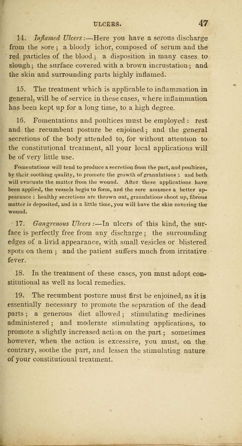 14. infiavied Ulcers :-^'HeYe you ha\^e a serous discharge from the sore ; a bloody ichor, composed of serum and the red particles of the blood; a disposition in many cases to slough J the surface covered with a brown incrustation 5 and the skin and surrounding parts highly inflamed. 15. The treatment which is applicable to inflammation in general, will be of service in these cases, where inflammation has been kept up for a long time, to a high degree. 16. Fomentations and poultices must be employed : rest and the recumbent posture be enjoined; and the general secretions of the body attended to, for without attention to the constitutional treatment, all your local applications will be of very little use. Fomentations will tend to produce a secretion from the part, and poultices, by their soothing quality, to promote tlie growth of granulations : and both will evacuate the matter from the wound. After these applications have been applied, the vessels begin to form, and the sore assumes a better ap- pearance : healthy secretions are thrown out, granulations shoot up, fibrous matter is deposited, and. in a little time, you will have the skin covering the wound. 17. Gangrenous Ulcers:—In ulcers of this kind, the sur- face is perfectly free from any discharge; the surrounding edges of a livid appearance, with small vesicles or blistered spots on them ; and the patient suflTers much from irritative fever. 18. In the treatment of these cases, you must adopt con- stitutional as well as local remedies. 19. The recumbent posture must first be enjoined, as it is essentially necessary to promote the separation of the dead parts; a generous diet allowed; stimulating medicines administered ; and moderate stimulating applications, to promote a slightly increased action on the part; sometimes however, when the action is excessive, you must, on the contrary, soothe the part, and lessen the stimulating nature of your constitutional treatment. L