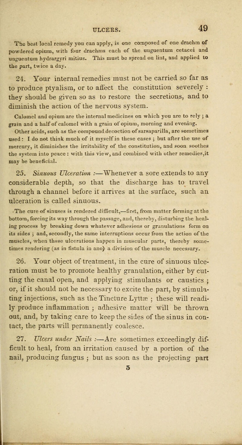 The best local remedy you can apply, is one composed of one drachm of powdered opium, with four drachms each of the uuguentum cetacei and ungTientura hydrargyri mitius. This must be spread on lint, and applied to the part, twice a day. 24. Your internal remedies must not be carried so far as to produce ptyalism, or to affect the constitution severely : they should be given so as to restore the secretions, and to diminish the action of the nervous system. Calomel and opium are the internal medicines on which you are to rely ; a grain and a half of calomel with a grain of opium, morning and evening. Other acids, such as the compound decoction of sarsaparilla, are sometimes used: I do not think much of it myself in these cases ; but afler the use of mercury, it diminishes the irritability of the constitution, and soon soothes the system into peace : with this view, and combined with other remedies,it may be beneficial. 25. Sinuous TJlceration :—Whenever a sore extends to any considerable depth, so that the discharge has to travel through a channel before it arrives at the surface, such an ulceration is called sinuous. The cure of sinuses is rendered difBcult,—first, from matter forming at the bottom, forcing its way through the passage, aud, thereby, disturbing the heal- ing process by breaking down whatever adhesions or granulations form on its sides ; and, secondly, the same interruptions occur from the action of the muscles, when these ulcerations happen in muscular parts, thereby some- times rendering (as in fistula in ano) a division of the muscle necessary. 26. Your object of treatment, in the cure of sinuous ulce- ration must be to promote healthy granulation, either by cut- ting the canal open, and applying stimulants or caustics ; or, if it should not be necessary to excite the part, by stimula- ting injections, such as the Tincture Lyttas ; these will readi- ly produce inflammation ; adhesive matter will be thrown out, and, by taking care to keep the sides of the sinus in con- tact, the parts will permanently coalesce. 27. Ulcers under Nails :—Are sometimes exceedingly dif- ficult to heal, from an irritation caused by a portion of the nail, producing fungus ; but as soon as the projecting part 5
