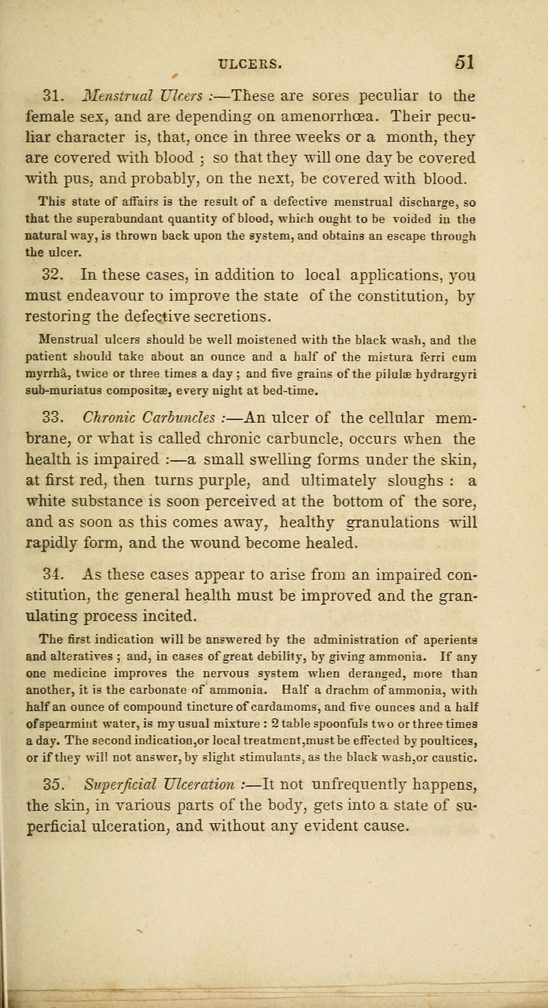 31. Mtmtrual Ulcers :—These are sores peculiar to the female sex, and are depending on amenorrhcea. Their pecu- liar character is, that, once in three weeks or a month, they are covered v\ith blood j so that they will one day be covered with pus, and probably, on the next, be covered with blood. This state of affairs is the result of a defective menstrual discharge, so that the superabundant quantity of blood, which ought to be voided in the natural way, is thrown back upon the system, and obtains an escape through the ulcer. 32. In these cases, in addition to local applications, you must endeavour to improve the state of the constitution, by restoring the defective secretions. Menstrual ulcers should be well moistened with the black wash, and tlie patient should take about an ounce and a half of the mistura ferri cum myrrha, twice or three times a day; and five grains of the pilulee hydrargyri sub-muriatus compositae, every night at bed-time. 33. Chronic Carhv.ndes :—An ulcer of the cellular mem- brane, or what is caUed chronic carbuncle, occurs when the health is impaired :—a small swelling forms under the skin, at first red, then turns purple, and ultimately sloughs : a white substance is soon perceived at the bottom of the sore, and as soon as this comes away, healthy granulations will rapidly form, and the wound become healed. 34. As these cases appear to arise from an impaired con- stitution, the general health must be improved and the gran- ulating process incited. The first indication will be answered by the administration of aperients and alteratives ; and, in cases of great debility, by giving ammonia. If any one medicine improves the nert'ous system when deranged, more than another, it is the carbonate of ammonia. Half a drachm of ammonia, with half an ounce of compound tincture of cardamoms, and five ounces and a half of spearmint water, is my usual mixture : 2 table spoonfuls t« o or three times a day. The second indication,or local treatment,must be effected by poultices, or if they wil! not answer, by slight stimulants, as the black wash,or caustic. 35. Superficial Ulceration :—It not unfrequently happens, the skin, in various parts of the body, gets into a state of su- perficial ulceration, and mthout any evident cause.