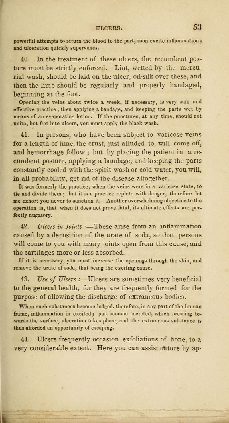 powerful attempts to return the blood to the part, soon excite inflammation; and ulceration quickly supervenes. 40. In the treatment of these ulcers, the recumbent pos- ture must be strictly enforced. Lint, wetted by the mercu- rial wash, should be laid on the ulcer, oil-silk orer these, and then the limb should be regularly and properly bandaged, beginning at the foot. Opening the veins about twice a week, if necessary, is very safe and effective practice; then applying a bandage, and keeping the parts wet by means of an evaporating lotion. If the punctures, at any time, should not unite, but fret into ulcers, you must apply the black wash. 41. In persons, who have been subject to raricose veins for a length of time, the crust, just alluded to, will come oil, and hemorrhage follow ; but by placing the patient in a re- cumbent posture, applying a bandage, and keeping the parts constantly cooled with the spirit wash or cold water, you will, in all probability, get rid of the disease altogether. It was formerly the practice, when the veins were in a varicose state, to tie and divide them ; but it is a practice replete with danger, therefore let me exhort you never to sanction it. Another overwhelming objection to the operation is, that when it does not prove fatal, its ultimate effects are per- fectly nugatory. 42. Ulcers in Joints :—These arise from an inflammation caused by a deposition of the urate of soda, so that persons will come to you with many joints open from this cause, and the cartilages more or less absorbed. If it is necessary, you must increase the openings through the skin, and remove the urate of soda, that being the exciting cause. 43. Use of Ulcers :—Ulcers are sometimes very beneficial to the general health, for they are frequently formed for the purpose of allowing the discharge of extraneous bodies. When such substances become lodged, therefore, in any part of the human frame, inflammation is excited; pus become secreted, which pressing to- wards the surface, ulceration takes place, and the extraneous substance is thus afforded an opportunity of escaping. 44. Ulcers frequently occasion exfoliations of bone, to a very considerable extent. Here you can assist nature by ap-