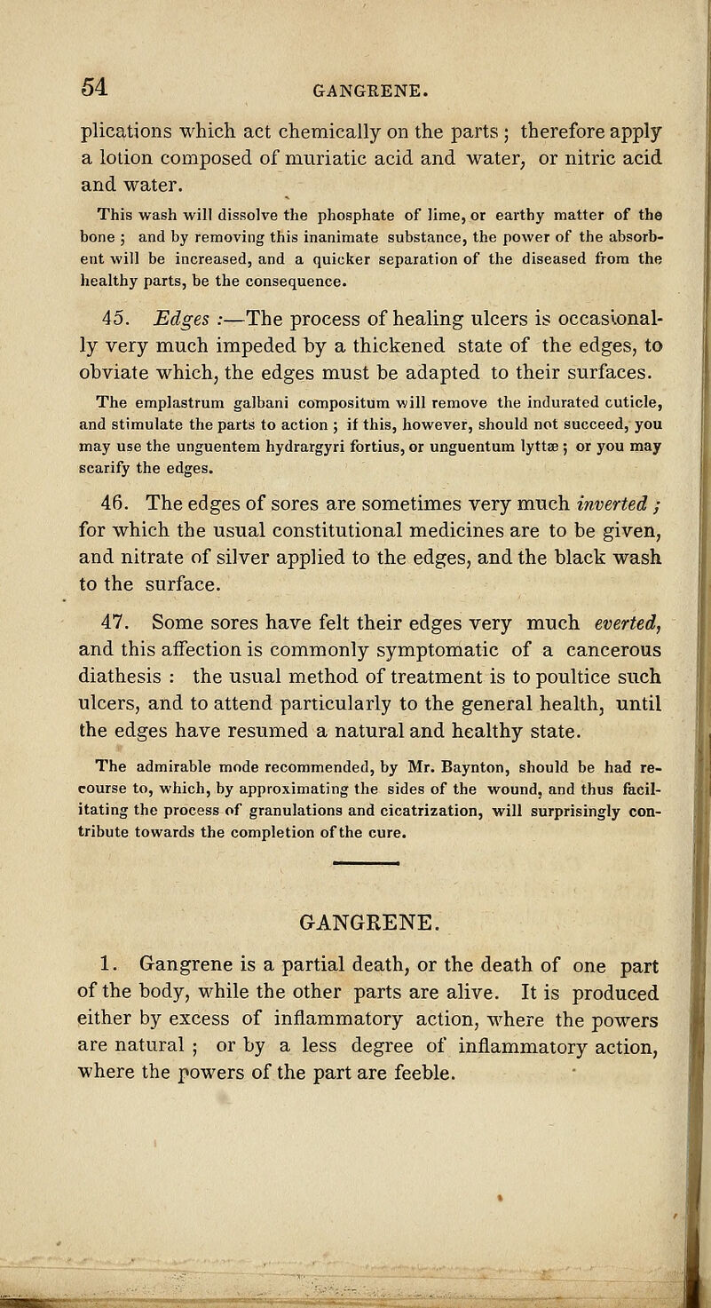 plications which act chemically on the parts ; therefore apply a lotion composed of muriatic acid and water, or nitric acid and water. This wash will dissolve the phosphate of lime, or earthy matter of the bone ; and by removing this inanimate substance, the power of the absorb- ent will be increased, and a quicker separation of the diseased from the healthy parts, be the consequence. 45. Edges :—The process of healing ulcers is occasional- ly very much impeded by a thickened state of the edges, to obviate which, the edges must be adapted to their surfaces. The emplastrum galbani compositum will remove the indurated cuticle, and stimulate the parts to action ; if this, however, should not succeed, you may use the unguentem hydrargyri fortius, or unguentum lyttae; or you may scarify the edges. 46. The edges of sores are sometimes very much inverted ; for which the usual constitutional medicines are to be given, and nitrate of silver applied to the edges, and the black wash to the surface. 47. Some sores have felt their edges very much everted, and this affection is commonly symptomatic of a cancerous diathesis : the usual method of treatment is to poultice such ulcers, and to attend particularly to the general health, until the edges have resumed a natural and healthy state. The admirable mode recommended, by Mr. Baynton, should be had re- course to, which, by approximating the sides of the wound, and thus facil- itating the process of granulations and cicatrization, will surprisingly con- tribute towards the completion of the cure. GANGRENE. 1. Gangrene is a partial death, or the death of one part of the body, while the other parts are alive. It is produced either by excess of inflammatory action, where the powers are natural ; or by a less degree of inflammatory action, where the powers of the part are feeble.