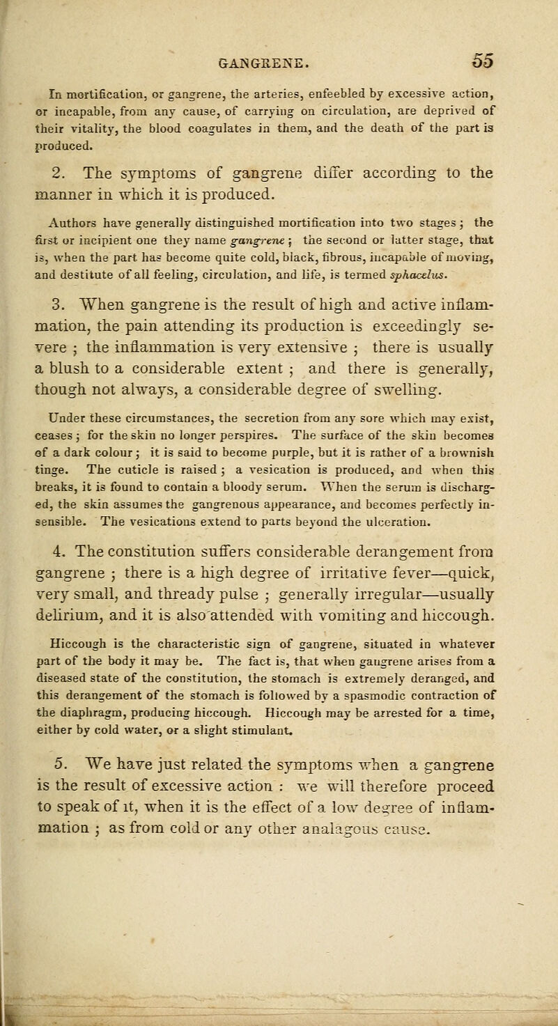 In mortification, or gangrene, the arteries, enfeebled by excessive action, or incapable, from any cause, of carrying on circulation, are deprived of their vitality, the blood coagulates in them, and the death of the part is produced. 2. The symptoms of gangrene differ according to the manner in which it is produced. Authors have generally distinguished mortification into two stages j the first or incipient one they name gangrene ; the second or latter stage, that is, when the part has become quite cold, black, fibrous, incapable of moving, and destitute of all feeling, circulation, and life, is tanned sphacelus. 3. When gangrene is the result of high and actire inflam- mation, the pain attending its production is exceedingly se- vere ; the inflammation is very extensive j there is usually a blush to a considerable extent ; and there is generally, though not always, a considerable degree of swelling. Under these circumstances, the secretion from any sore which may exist, ceases ; for the skin no longer perspires. The surface of the skin becomes of a dark colour; it is said to become purple, but it is rather of a brownish tinge. The cuticle is raised; a vesication is produced, and when this breaks, it is found to contain a bloody serum. When the serum is discharg- ed, the skin assumes the gangrenous appearance, and becomes perfectly in- sensible. The vesications extend to parts beyond the ulceration. 4. The constitution sufl'ers considerable derangement from gangrene ; there is a high degree of irritative fever—quick, very small, and thready pulse ; generally irregular—usually delirium, and it is also'attended with vomiting and hiccough. Hiccough is the characteristic sign of gangrene, situated in whatever part of the body it may be. The fact is, that when gangrene arises from a diseased state of the constitution, the stomach is extremely deranged, and this derangement of the stomach is followed by a spasmodic contraction of the diaphragm, producing hiccough. Hiccough may be arrested for a time, either by cold water, or a slight stimulant. 5. We have just related the symptoms when a gangrene is the result of excessive action : we will therefore proceed to speak of it, when it is the eflect of a low degree of inflam- mation J as from cold or any other analagous cause.