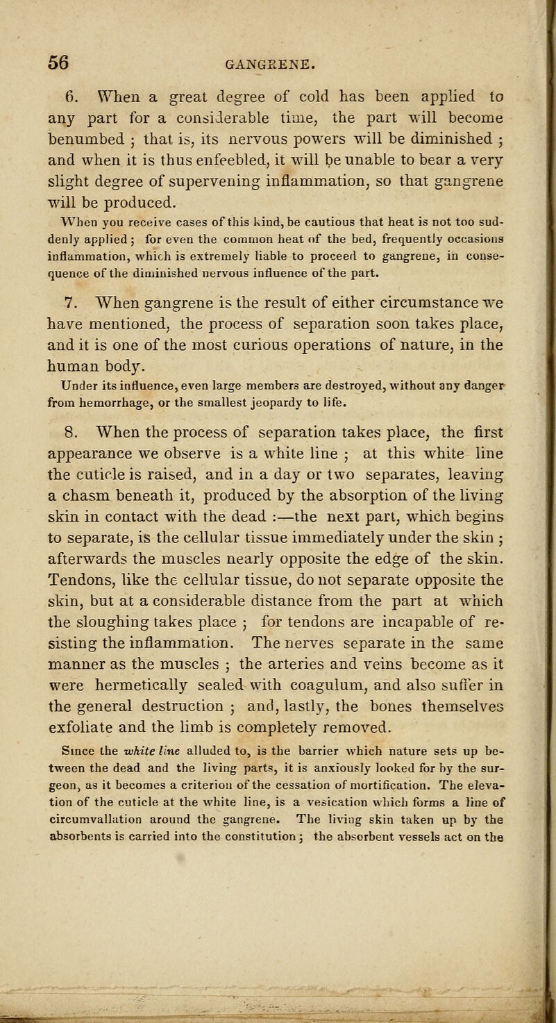 6. When a great degree of cold has been applied to any part for a considerable time, the part will become benumbed ; that is, its nervous powers will be diminished ; and when it is thus enfeebled, it will be unable to bear a very slight degree of supervening inflamm^ation, so that gangrene will be produced. When you receive cases of this kind, be cautious that heat is not too sud- denly applied ; for even the common heat of the bed, frequently occasions inflammation, which is extremely liable to proceed to gangrene, in conse- quence of the diminished nervous influence of the part. 7. When gangrene is the result of either circumstance we have mentioned, the process of separation soon takes place, and it is one of the most curious operations of nature, in the human body. Under its influence, even large members are destroyed, without any danger- from hemorrhage, or the smallest jeopardy to life. 8. When the process of separation takes place, the first appearance we observe is a white line ; at this white line the cuticle is raised, and in a day or two separates, leaving a chasm beneath it, produced by the absorption of the living skin in contact with the dead :—the next part, which begins to separate, is the cellular tissue immediately under the skin ; afterwards the muscles nearly opposite the edge of the skin. Tendons, like the cellular tissue, do not separate opposite the skin, but at a considerable distance from the part at which the sloughing takes place ; for tendons are incapable of re- sisting the inflammation. The nerves separate in the same manner as the muscles ; the arteries and veins become as it were hermetically sealed with coagulum, and also sufler in the general destruction; and, lastly, the bones themselves exfoliate and the limb is completely removed. Since the -white line alluded to, is the barrier which nature set? up be- tween the dead and the living parts, it is anxiously looked for by the sur- geon, as it becomes a criterion of the cessation of mortification. The eleva- tion of the cuticle at the white line, is a vesication which forms a line of circumvalhition around the gangrene. The living skin taken up by the absorbents is carried into the constitution; the absorbent vessels act on the