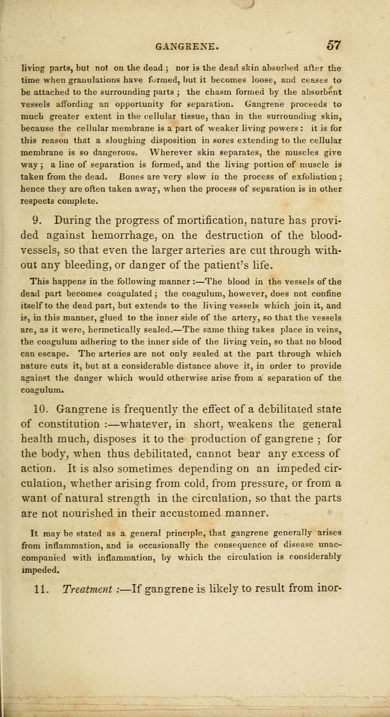 living parts, but not on the dead ; nor is the dead skin absorbed after the time when granulations have formed, but it becomes loose, and ceases to be attached to the surrounding parts ; the chasm formed by the absorbent vessels affording an opportunity for separation. Gangrene proceeds to much greater extent in the cellular tissue, than in the surrounding skin, because the cellular membrane is a part of weaker living powers : it is for this reason that a sloughing disposition in sores extending to the cellular membrane is so dangerous. Wherever skin separates, the muscles give way; a line of separation is formed, and the living portion of muscle is taken from the dead. Bones are very slow in the process of exfoliation; hence they are often taken away, when the process of separation is in other respects complete. 9. During the progress of mortification, nature has provi- ded against hemorrhage, on the destruction of the blood- vessels, so that even the larger arteries are cut through ^vith- out any bleeding, or danger of the patient's life. This happens in the following manner :—The blood in the vessels of the dead part becomes coagulated; the coagulum, however, does not confine itself to the dead part, but extends to the living vessels which join it, and is, in this manner, glued to the inner side of the artery, so that the vessels are, as it were, hermetically sealed.—The same thing takes place in veins, the coagulum adhering to the inner side of the living vein, so that no blood can escape. The arteries are not only sealed at the part through which nature cuts it, but at a considerable distance above it, in order to provide against the danger which would otherwise arise from a separation of the coagulum. 10. Gangrene is frequently the effect of a debilitated state of constitution :—whatever, in short, weakens the general health much, disposes it to the production of gangrene ; for the body, when thus debilitated, cannot bear any excess of action. It is also sometimes depending on an impeded cir- culation, whether arising from, cold, from pressure, or from a want of natural strength in the circulation, so that the parts are not nourished in their accustomed manner. It may be stated as a general principle, that gangrene generally arises from inflammation, and is occasionally the consequence of disease unac- companied with inflammation, by which the circulation is considerably impeded. 11. Treatment:—If gangrene is likely to result from inor-