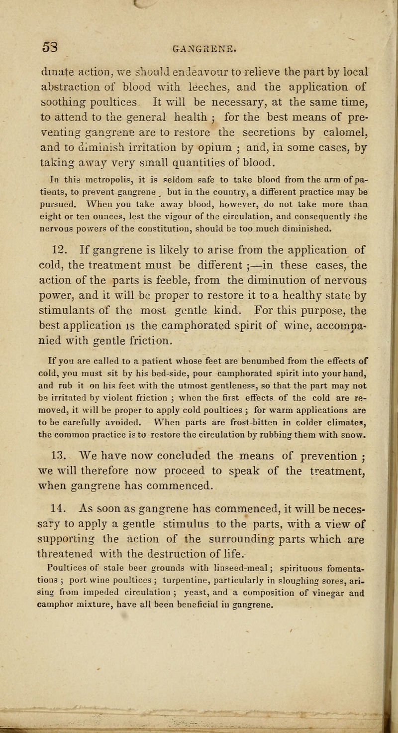 dmate action, v/e shoal J endeavour to relieve the part by local abstraction of blood with leeches, and the application of boothing poultices. It vdll be necessary, at the same time, to attend to the general health ; for the best means of pre- venting gangrene are to restore the secretions by calomel, and to diminish irritation by opium ; and, in some cases, by taking away very small quantities of blood. In this metropolis, it is seJdom safe to take blood from the arm of pa- tients, to prevent gangrene _ but in the country, a diifeient practice may be pursued. When you take away blood, however, do not take more than eight or ten ounces, lest the vigour of the circulation, and consequently She nervous powers of the constitution, should bs too much diminished. 12. If gangrene is likely to arise from the application of cold, the treatment must be different ;—in these cases, the action of the parts is feeble, from the diminution of nervous power, and it will be proper to restore it to a healthy state by stimulants of the most gentle kind. For this purpose, the best application is the camphorated spirit of wine, accompa- nied with gentle friction. If you are called to a patient whose feet are benumbed from the effects of cold, you must sit by his bed-side, pour camphorated spirit into your hand, and rub it on his feet with the utmost gentleness, so that the part may not be irritated by violent friction ; when the first effects of the cold are re- moved, it will be proper to apply cold poultices ; for warm applications are to be carefully avoided. When parts are frost-bitten in colder climates, the common practice is to restore the circulation by rubbing them with snow. 13. We have now concluded the means of prevention ; we will therefore now proceed to speak of the treatment, when gangrene has commenced. 14. As soon as gangrene has commenced, it will be neces- sary to apply a gentle stimulus to the parts, with a view of supporting the action of the surrounding parts which are threatened with the destruction of life. Poultices of stale beer grounds with linseed-meal; spirituous fomenta- tions ; port wine poultices ; turpentine, particularly in sloughing sores, ari- sing from impeded circulation ; yeast, and a composition of vinegar and camphor mixture, have all been beneficial in gangrene.