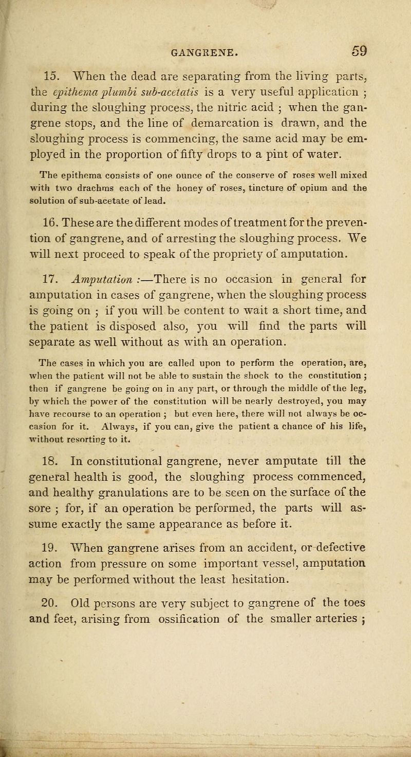 15. When the dead are separating from the living parts, the epithema pliimbi sitb-acetatis is a very useful application ; during the sloughing process, the nitric acid 5 when the gan- grene stops, and the line of demarcation is drawn, and the sloughing process is commencing, the same acid may be em- ployed in the proportion of fifty drops to a pint of water. The epithema consists of one ounce of the conserve of roses well mixed with two drachms each of the honey of roses, tincture of opium and the solution of sub-acetate of lead. 16. These are the different modes of treatment for the preven- tion of gangrene, and of arresting the sloughing process. We will next proceed to speak of the propriety of amputation. 17. Amputation :—There is no occasion in general for amputation in cases of gangrene, when the sloughing process is going on ; if you will be content to wait a short time, and the patient is disposed also, you will find the parts will separate as well without as with an operation. The cases in which you are called upon to perform the operation, are, when the patient will not be able to sustain the shock to the constitution ; then if gangrene be going on in any part, or through the middle of the leg, by which the power of the constitution will be nearly destroyed, you may have recourse to an operation ; but even here, there will not always be oc- casion for it. Always, if you can, give the patient a chance of his life, without resorting to it. 18. In constitutional gangrene, never amputate till the general health is good, the sloughing process commenced, and healthy granulations are to be seen on the surface 01 the sore j for, if an operation be performed, the parts will as- sume exactly the same appearance as before it. 19. Yv^hen gangrene arises from an accident, ordefective action from pressure on some important vessel, amputation may be performed without the least hesitation. 20. Old persons are very subject to gangrene of the toes and feet, arising from ossification of the smaller arteries ;