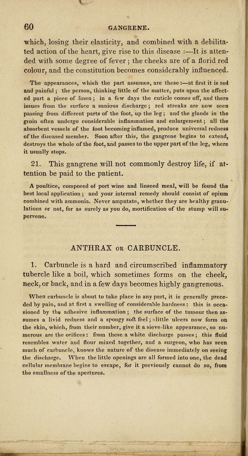 which, losing their elasticity, and combined with a debilita- ted action of the heart, give rise to this disease :—It is atten- ded with some degree of fever ; the cheeks are of a florid red colour, and the constitution becomes considerably influenced. The appearances, whieh the part assumes, are these :—at first it is red and painful; the person, thinking little of the matter, puts upon the affect- ed part a piece of linen; in a few days the cuticle comes off, and there issues from the surface a sanious discharge; red streaks are now seen passing from different parts of the foot, up the leg; and the glands in the groin often undergo considerable inflammation and enlargement; all the absorbent vessels of the foot becoming inflamed, produce universal redness of the diseased member. Soon after this, the gangrene begins to extend, destroys the whole of the foot, and passes to the upper part of the leg, where it usually stops. 21. This gangrene will not commonly destroy life, if at- tention be paid to the patient. A poultice, composed of port wine and linseed meal, will be found the best local application ; and your internal remedy should consist of opium combined with ammonia. Never amputate, whether they are healthy granu- lations or not, for as surely as you do, mortification of the stump will su- pervene^ ANTHRAX on CARBUNCLE. 1. Carbuncle is a hard and circumscribed inflammatory tubercle like a boil, which sometimes forms on the cheek, neck, or back, and in a few days becomes highly gangrenous. When carbuncle is about to take place in any part, it is generally prece- ded by pain, and at first a swelling of considerable hardness : this is occa- sioned by ths adhesive inflammation; the surface of the tumour then as- sumes a livid redness and a spongy soft feel; ■ little ulcers now form on the skin, which, from their number, give it a sieve-like appearance, so nu- merous are the orifices: from these a white discharge passes; this fluid resembles water and flour mixed together, and a surgeon, who has seen much of carbuncle, knows the nature of the disease immediately on seeing the discharge. When the little openings are all formed into one, the dead cellular membrane begins to escape, for it previously cannot do so, from the emallness of the apertures.