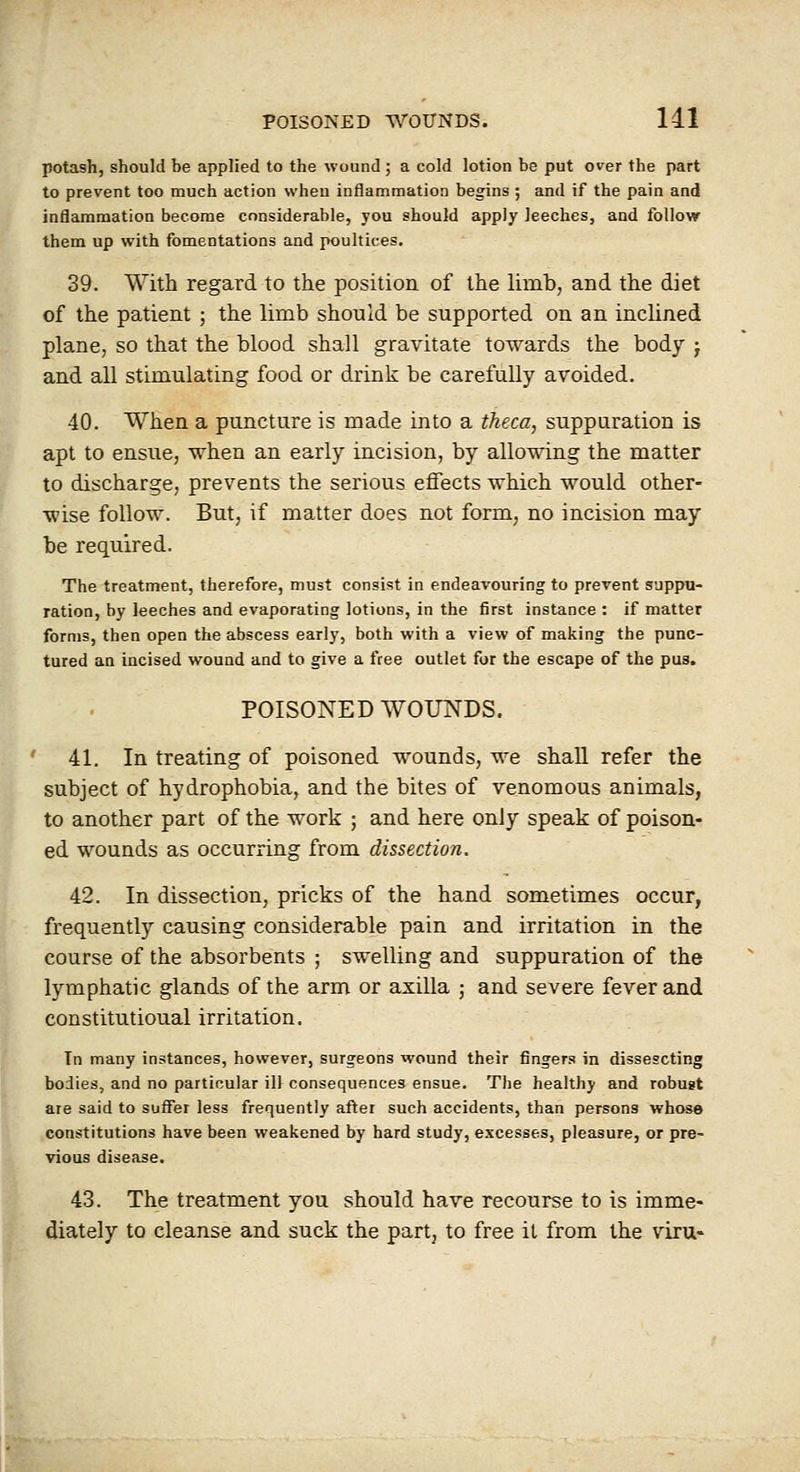 potash, should be applied to the wound ; a cold lotion be put over the part to prevent too much action when inflammation begins ; and if the pain and inflammation become considerable, you should apply leeches, and follow them up with fomentations and poultices. 39. With regard to the position of the limb, and the diet of the patient ; the limb should be supported on an inclined plane, so that the blood shall gravitate towards the body j and all stimulating food or drink be carefully avoided. 40. When a puncture is made into a theca, suppuration is apt to ensue, when an early incision, by allowing the matter to discharge, prevents the serious effects which would other- wise follow. But, if matter does not form, no incision may be required. The treatment, therefore, must consist in endeavouring to prevent suppu- ration, by leeches and evaporating lotions, in the first instance : if matter forms, then open the abscess early, both with a view of making the punc- tured an incised wound and to give a free outlet for the escape of the pus. POISONED WOUNDS. 41. In treating of poisoned wounds, we shall refer the subject of hydrophobia, and the bites of venomous animals, to another part of the work ; and here only speak of poison- ed wounds as occurring from dissection. 42. In dissection, pricks of the hand sometimes occur, frequently causing considerable pain and irritation in the course of the absorbents ; swelling and suppuration of the lymphatic glands of the arm or axilla ; and severe fever and constitutional irritation. In many instances, however, surgeons wound their fingers in dissescting bodies, and no particular ill consequences ensue. The healthy and robust are said to suffer less frequently after such accidents, than persons whose constitutions have been weakened by hard study, excesses, pleasure, or pre- vious disease. 43. The treatment you should have recourse to is imme- diately to cleanse and suck the partj to free it from the viru-