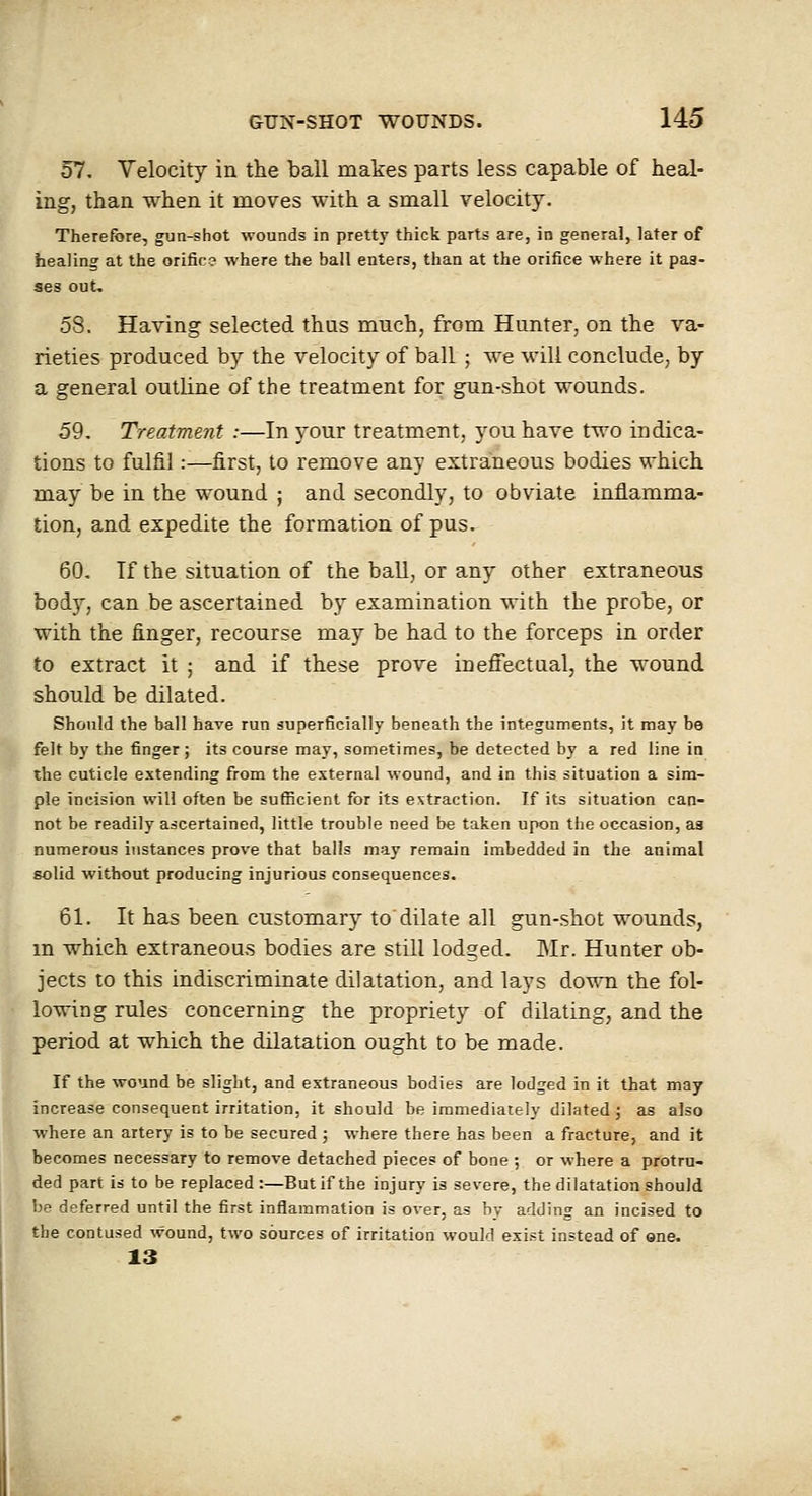 57. Velocity in the ball makes parts less capable of heal- ing, than when it moves with a small velocity. Therefore, gun-shot wounds in pretty thick parts are, in general, later of healing at the orifice where the ball enters, than at the orifice where it pas- ses out. 58. Having selected thus much, from Hunter, on the va- rieties produced by the velocity of ball ; we will conclude; by a general outline of the treatment for gun-shot wounds. 59. Treatment :—In your treatment, you have two indica- tions to fulfil:—first, to remove any extraneous bodies which may be in the wound ; and secondly, to obviate inflamma- tion, and expedite the formation of pus. 60. Tf the situation of the ball, or any other extraneous body, can be ascertained by examination with the probe, or with the finger, recourse may be had to the forceps in order to extract it ; and if these prove inefiectual, the wound should be dilated. Should the ball have run superficially beneath the integuments, it may be felt by the finger; its course may, sometimes, be detected by a red line in the cuticle extending from the external wound, and in this situation a sim- ple incision will often be sufficient for its extraction. If its situation can- not be readily ascertained, little trouble need be taken upon the occasion, aa numerous instances prove that balls may remain imbedded in the animal solid without producing injurious consequences. 61. It has been customary to dilate all gun-shot wounds, m which extraneous bodies are still lodged. Mr. Hunter ob- jects to this indiscriminate dilatation, and lays down the fol- lowing rules concerning the propriety of dilating, and the period at which the dilatation ought to be made. If the wound be slight, and extraneous bodies are lodged in it that may increase consequent irritation, it should be immediately dilated; as also where an artery is to be secured ; where there has been a fracture, and it becomes necessary to remove detached pieces of bone ; or where a protru- ded part is to be replaced:—But if the injury is severe, the dilatation should be deferred until the first inflammation is over, as by adding an incised to the contused wound, two sources of irritation would exi.«t instead of one. 13