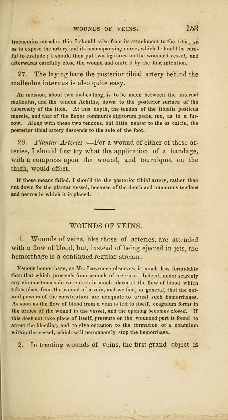 troctiemius muscle : this I should raise from its attachment to the tibia, so as to expose the artery and its accompanying nerve, which I should be care- ful to exclude ; I should then put two ligatures on the wounded vessel, and afterwards carefully close the wound and unite it by the first intention. 27. The laying bare the posterior tibial artery behind the malleolus internus is also quite easy. An incision, about two inches long, is to be made between the interna) malleolus, and the tendon Achillis, down to the posterior surface of the tuberosity of the tibia. At this depth, the tendon of the tibialis posticus muscle, and that of the flexor communis digitorum pedis, run, as in a fur- row. Along with these two tendons, but little nearer to the os calcis, the posterior tibial artery descends to the sole of the foot. 28. Plantar Arteries .-—For a wound of either of these ar- teries, I should first try what the application of a bandage, with a compress upon the wound, and tourniquet on the thigh, would efiect. If these mean? failed, I should tie the posterior tibial artery, rather than cut down for the plantar vessel, because of the depth and numerous tendons and nerves in which it is placed. WOUNDS OF VEINS. 1. Wounds of veins, like those of arteries, are attended with a flow of blood, butj instead of being ejected in jets, the hemorrhage is a continued regular stream. Venous hemorrhage, as Mr. Lawrence obser^'es, is much less formidable than that which proceeds from wounds of arteries. Indeed, under scarcely any circumstances do we entertain much alarm at the flow of blood which takes place from the wound of a vein, and we find, in general, that the nat- ural powers of the constitution are adequate to arrest such hemorrhages. As soon as the flow of blood from a vein is left to itself, coagulum forms in the orifice of the wound in the vessel, and the opening becomes closed. If this does not take place of itself, pressure on the wounded part is found to arrest the bleeding, and to give occasion to the formation of a coagulum within the vessel, which will permanently stop the hemorrhage. 2. In treating wounds of veins, the first grand object is