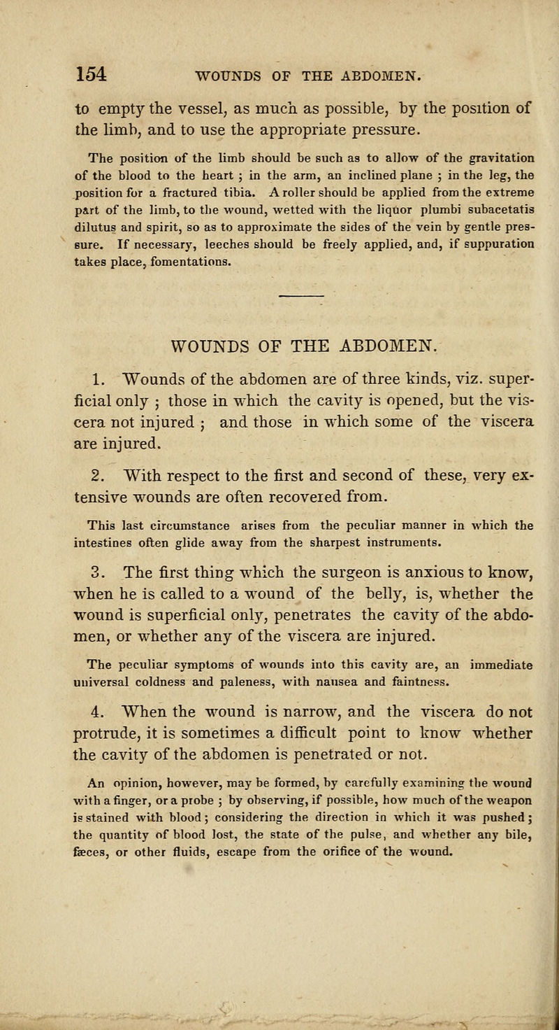 to empty the vessel, as much, as possible, by the position of the limb, and to use the appropriate pressure. The position of the limb should be such aa to allow of the gravitation of the blood to the heart ; in the arm, an inclined plane ; in the leg, the position for a fractured tibia. A roller should be applied from the extreme part of the limb, to the wound, wetted with the liquor plumbi subacetatis dilutus and spirit, so as to approximate the sides of the vein by gentle pres- sure. If necessary, leeches should be freely applied, and, if suppuration takes place, fomentations. WOUNDS OF THE ABDOMEN. 1. Wounds of the abdomen are of three kinds, viz. super- ficial only ; those in which the cavity is opened, but the vis- cera not injured ; and those in which some of the viscera are injured. 2. With respect to the first and second of these, very ex- tensive wounds are often recovered from. This last circumstance arises from the peculiar manner in which the intestines often glide away from the sharpest instruments. 3. The first thing which the surgeon is anxious to know, when he is called to a wound of the belly, is, whether the wound is superficial only, penetrates the cavity of the abdo- men, or whether any of the viscera are injured. The peculiar symptoms of wounds into this cavity are, an immediate universal coldness and paleness, with nausea and faintness. 4. When the wound is narrow, and the viscera do not protrude, it is sometimes a difiicult point to know whether the cavity of the abdomen is penetrated or not. An opinion, however, may be formed, by carefully examining the wound with a finger, or a probe ; by observing, if possible, how much of the weapon is stained with blood; considering the direction in which it was pushed; the quantity of blood lost, the state of the pulse, and whether any bile, faeces, or other fluids, escape from the orifice of the wound.