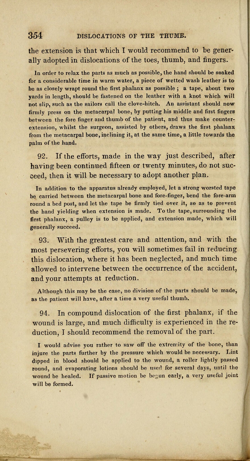 the extension is that which I would recommend to be gener- ally adopted in dislocations of the toes, thumb, and fingers. In order to relax the parts as much as possible, the hand should be soaked for a considerable time in warm water, a piece of wetted wash leather is to be as closely wrapt round the first phalanx as possible ; a tape, about two yards in length, should be fastened on the leather with a knot which will not slip, such as the sailors call the clove-hitch. An assistant should now firmly press on the metacarpal bone, by putting his middle and first fingers between the fore finger and thumb of the patient, and thus make counter- extension, whilst the surgeon, assisted by others, draws the first phalanx from the metacarpal bone, inclining it, at the same time, a little towards the palm of the hand. 92. If the efforts, made in the way just described, after having been continued fifteen or twenty minutes, do not suc- ceed, then it will be necessary to adopt another plan. In addition to the apparatus already employed, let a strong worsted tape be carried between the metacarpal bone and fore-finger, bend the fore-arm round a bed post, and let the tape be firmly tied over it, so as to prevent the hand yielding when extension is made. To the tape, surrounding the first phalanx, a pulley is to be applied, and extension made, which will generally succeed. 93. With the greatest care and attention, and with the most persevering efforts, you will sometimes fail in reducing this dislocation, where it has been neglected, and much time allowed to intervene between the occurrence of the accident, and your attempts at reduction. Although this may be the case, no division of the parts should be made, as the patient will have, after a time a very useful thumb. 94. In compound dislocation of the first phalanx, if the wound is large, and much difficulty is experienced in the re- duction, I should recommend the removal of the part. I would advise you rather to saw oflf the extremity of the bone, than injure the parts further by the pressure which would be necessary. Lint dipped in blood should be applied to the wound, a roller lightly passed round, and evaporating lotions should be used for several days, until the wound be healed. If passive motion be begun early, a very useful joint will be formed. •nmtmmmmmmm