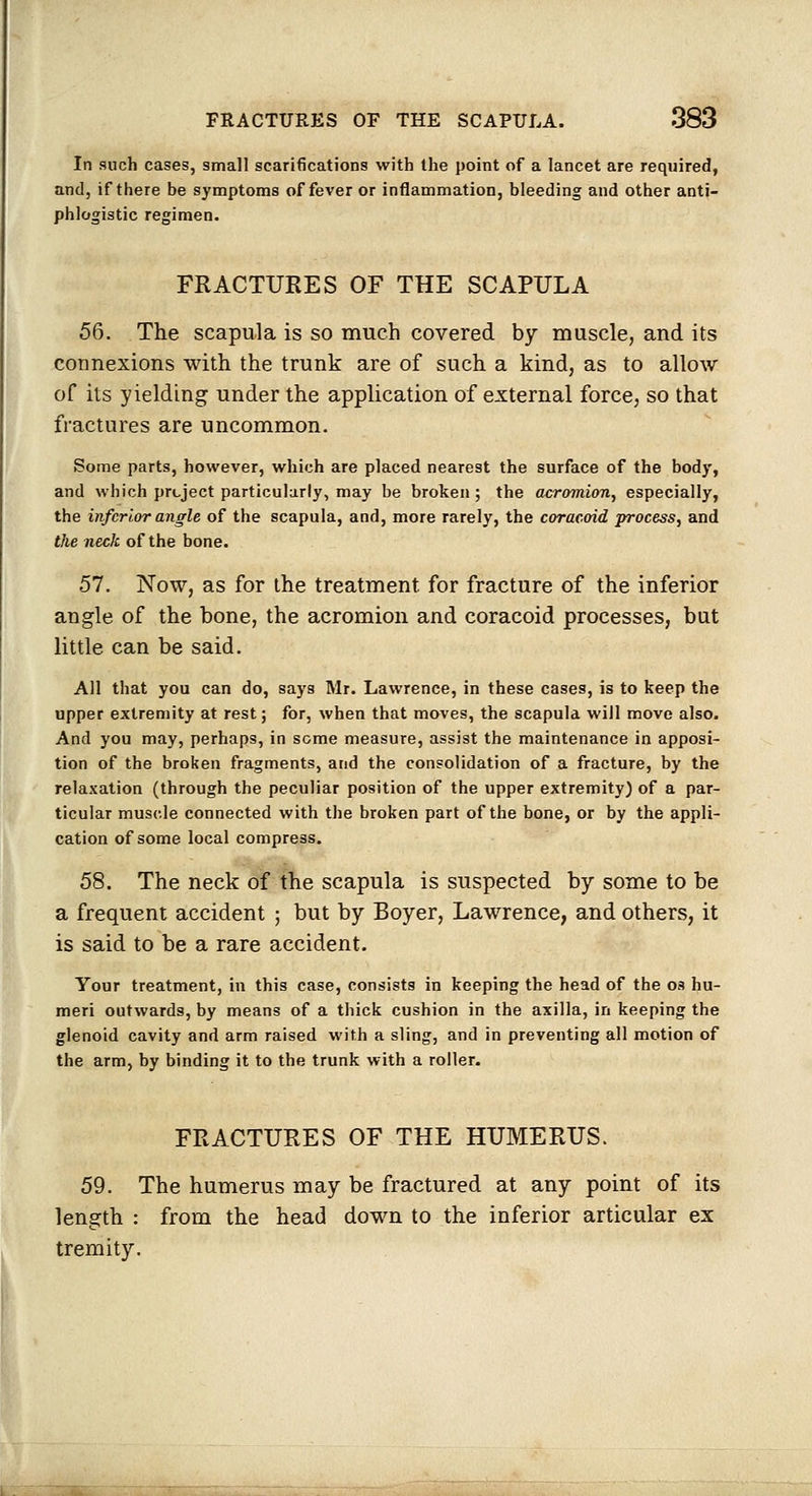 In such cases, small scarifications with the point of a lancet are required, and, if there be symptoms of fever or inflammation, bleeding and other anti- phlogistic regimen. FRACTURES OF THE SCAPULA 56. The scapula is so much covered by muscle, and its connexions with the trunk are of such a kind, as to allow of its yielding under the application of external force, so that fractures are uncommon. Some parts, however, which are placed nearest the surface of the body, and which prLJect particularly, may be broken; the acromion, especially, the inferior angle of the scapula, and, more rarely, the coracoid process, and the neck of the bone. 57. Now, as for the treatment for fracture of the inferior angle of the bone, the acromion and coracoid processes, but little can be said. All that you can do, says Mr. Lawrence, in these cases, is to keep the upper extremity at rest; for, when that moves, the scapula will move also. And you may, perhaps, in some measure, assist the maintenance in apposi- tion of the broken fragments, and the consolidation of a fracture, by the relaxation (through the peculiar position of the upper extremity) of a par- ticular muscle connected with the broken part of the bone, or by the appli- cation of some local compress. 58. The neck of the scapula is suspected by some to be a frequent accident ; but by Boyer, Lawrence, and others, it is said to be a rare accident. Your treatment, in this case, consists in keeping the head of the os hu- meri outwards, by means of a thick cushion in the axilla, in keeping the glenoid cavity and arm raised with a sling, and in preventing all motion of the arm, by binding it to the trunk with a roller. FRACTURES OF THE HUMERUS. 59. The humerus may be fractured at any point of its length : from the head down to the inferior articular ex tremity.