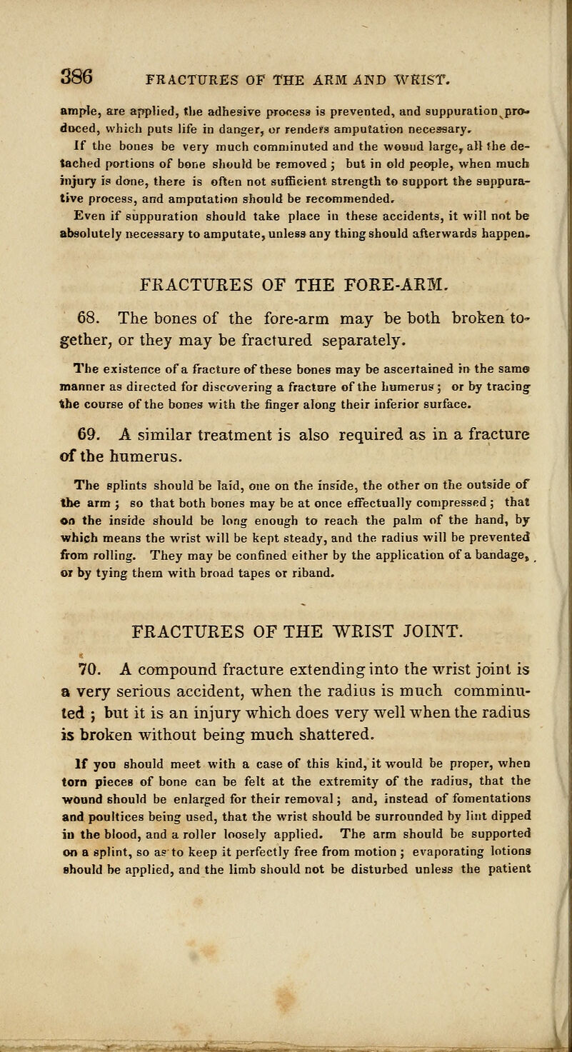 ample, are applied, tlie adhesive process is prevented, and suppuration pro- duced, which puts life in danger, or renders amputation necessary. If the bones be very much comminuted and the wound large^ all the de- tached portions of bone should be removed ; but in old people, when much injury is done, there is often not sufficient strength to support the suppura- tive process, and amputation should be recommended. Even if suppuration should take place in these accidents, it will not be absolutely necessary to amputate, unless any thing should afterwards happen. FRACTURES OF THE FORE-ARM. 68. The bones of the fore-arm may be both broken to- gether, or they may be fractured separately. The existence of a fi-acture of these bones may be ascertained in the sam© manner as directed for discovering a fracture of the humerus; or by tracing the course of the bones with the finger along their inferior surface. 69. A similar treatment is also required as in a fracture of the humerus. The splints should be laid, one on the inside, the other on the outside of the arm ; so that both bones may be at once effectually compressed; that on the inside should be long enough to reach the palm of the hand, by which means the wrist will be kept steady, and the radius will be prevented from rolling. They may be confined either by the application of a bandage, or by tying them with broad tapes or riband. FRACTURES OF THE WRIST JOINT. « 70. A compound fracture extending into the wrist joint is a very serious accident, when the radius is much comminu- ted ; but it is an injury which does very well when the radius is broken without being much shattered. If yon should meet with a case of this kind, it would be proper, when torn pieces of bone can be felt at the extremity of the radius, that the wound should be enlarged for their removal; and, instead of fomentations and poultices being used, that the wrist should be surrounded by lint dipped in the blood, and a roller loosely applied. The arm should be supported on a splint, so as to keep it perfectly free from motion ; evaporating lotions should be applied, and the limb should not be disturbed unless the patient .-.4MiM£tt