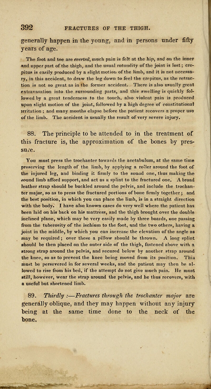 generally happen in the young, and in persons under fifty years of age. The foot and toe are everted, moch pain is fe?t at the hip, and on the mner And upper part of the thigh, and the usual rotundity of the joint is lost; cre- pitus is easily produced by a sliglit motion of the Hmb, and it is not necessa- ry, in this accident, to draw the leg down to feel the crepitns, as the retrac- tion is not so great as in the former accident. There is also usually great extravasation into the surrounding parts, and this swelling is quickly fol- lowed by a great tenderness to the touch, also violent pain is produced upon slight motion of the joint, followed by a high degree of const!tntiona! irritation ; and m^any months elapse before the patient recovers a proper use of the limb. The accident is usually the result of very severe injury. 88. The principle to be attended to in the treatment of this fracture is, the approximation of the bones by pres- SttiC. You must press the trochanter toAvards the acetabuTum, at the same time preserving the length of the limb, by applying a roller around the foot of the injured leg, and binding it firmly to the sound one, thus making the sound limb afford support, and act as a splint to the fractured one. A broad leather strap should be buckled around the pelvis, and include the trochan- ter major, so as to press the fractured portions of bone firmly together; and the best position, in which you can place the limb, is in a straight direction with the body. I have also, known cases do very well where the patient has been laid on his back on his mattress, and the thigh brought over the double inclined plane, which may be very easily made by three boards, one passing from the tuberosity of the ischium to the foot, and the two others, having a joint in the middle, by which you can increase the elevation of the angle as may be required; over these a pillow should be thrown. A long splint should be then placed on the outer side of the thigh, fastened above with a strong strap around the pelvis, and secured below by another strap aroimd the knee, so as to prevent the knee being moved from its position. Thii must be persevered in for several weeks, and the patient may then be al- lowed to rise from his bed, if the attempt do not give much pain. He must still, however, wear the strap around the pelvis, and he thus recovers, with a useful but shortened limb. 89. Thirdly :—Fractures through the trochanter major are gener£llly oblique, and they may happen without any injury being at the same time done to the neck of the bone. ^ii«ii.M>^^^i*^»»^  ' -?;^^!^J«S^'?