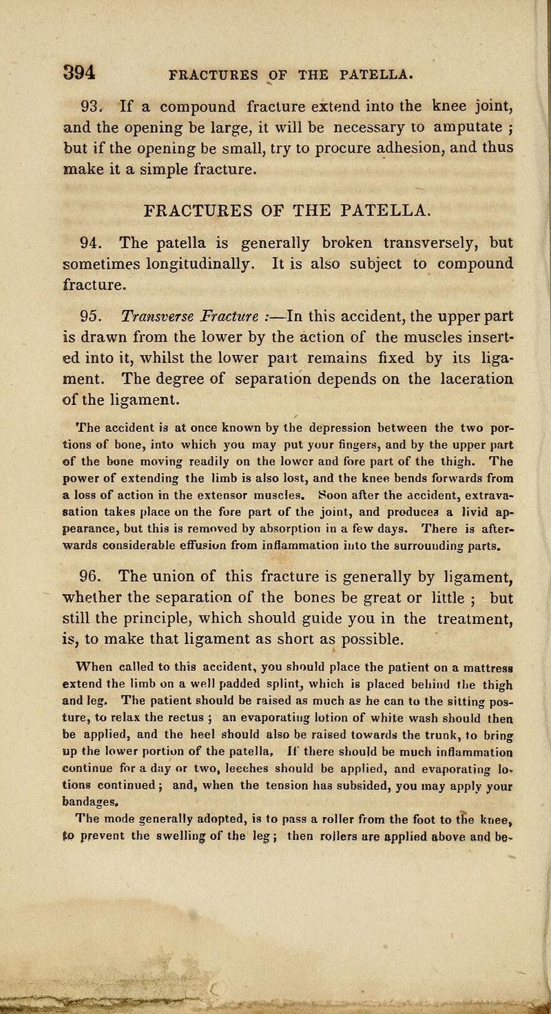 93, If a compound fracture extend into the knee joint, and the opening be large, it will be necessary to amputate j but if the opening be small, try to procure adhesion, and thus make it a simple fracture. FRACTURES OF THE PATELLA. 94. The patella is generally broken transversely, but sometimes longitudinally. It is also subject to compound fracture. 95. Transverse Fracture :—In this accident, the upper part is drawn from the lower by the action of the muscles insert- ed into it, whilst the lower part remains fixed by its liga- ment. The degree of separation depends on the laceration of the ligament. The accident \a at once known by the depression between the two por- tions of bone, into which you may put your fingers, and by the upper part of the bone moving readily on the lower and fore part of the thigh. The power of extending the limb is also lost, and the knee bends forwards from a loss of action in the extensor muscles. Soon after the accident, extrava- sation takes place on the fore part of the joint, and produces a livid ap- pearance, but this is removed by absorption in a few days. There is after- wards considerable effusion from inflammation into the surrounding parts. 96, The union of this fracture is generally by ligament, whether the separation of the bones be great or little j but still the principle, which should guide you in the treatment, is, to make that ligament as short as possible. When called to this accident, you should place the patient on a mattress extend the limb on a well padded splint, which is placed behind the thigh and leg. The patient should be raised as much as he can to the sitting pos- ture, to relax the rectus ; an evaporating lotion of white wash should then be applied, and the heel should also be raised towards the trunk, to bring up the lower portion of the patella, If there should be much inflammation continue for a day or two, leeches should be applied, and evaporating lo' tions continued; and, when the tension has subsided, you may apply your bandages. The mode generally adopted, is to pass a roller from the foot to the knee, fo prevent the swelling of the leg; then rollers are applied above and be-