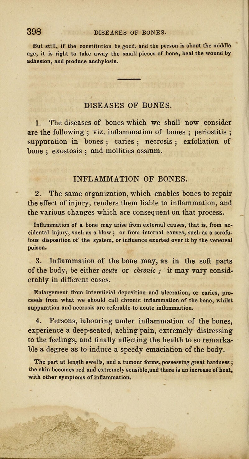 But still, if the constitution be good, and the person is about the middle age, it is right to take away the small pieces of bone, heal the wound by adhesion, and ptoduce anchylosis. DISEASES OF BONES. 1. The diseases of bones which we shall now consider are the following ; viz. inflammation of bones ; periostitis ; suppuration in bones ; caries ; necrosis ; exfoliation of bone : exostosis ; and mollities ossium. INFLAMMATION OF BONES. 2. The same organization, which enables bones to repair the effect of injury, renders them liable to inflammation, and the various changes which are consequent on that process. Inflammation of a bone may arise from external causes, that is, from ac- cidental injury, such as a blow ; or from internal causes, such as a scrofu- lous disposition of the system, or influence exerted over it by the venereal poison. 3. Inflammation of the bone may, as in the soft parts of the body, be either acute or chronic j it may vary consid- erably in different cases. Enlargement from intersticial deposition and ulceration, or caries, pro- ceeds from what we should call chronic inflammation of the bone, whilst suppuration and necrosis are referable to acute inflammation. 4. Persons, labouring under inflammation of the bones, experience a deep-seated, aching pain, extremely distressing to the feelings, and finally affecting the health to so remarka- ble a degree as to induce a speedy emaciation of the body. The part at length swells, and a tumour forms, possessing great hardness; the skin becomes red and extremely 8ensible,and there is an increase of heat, with other symptoms of inflammation.