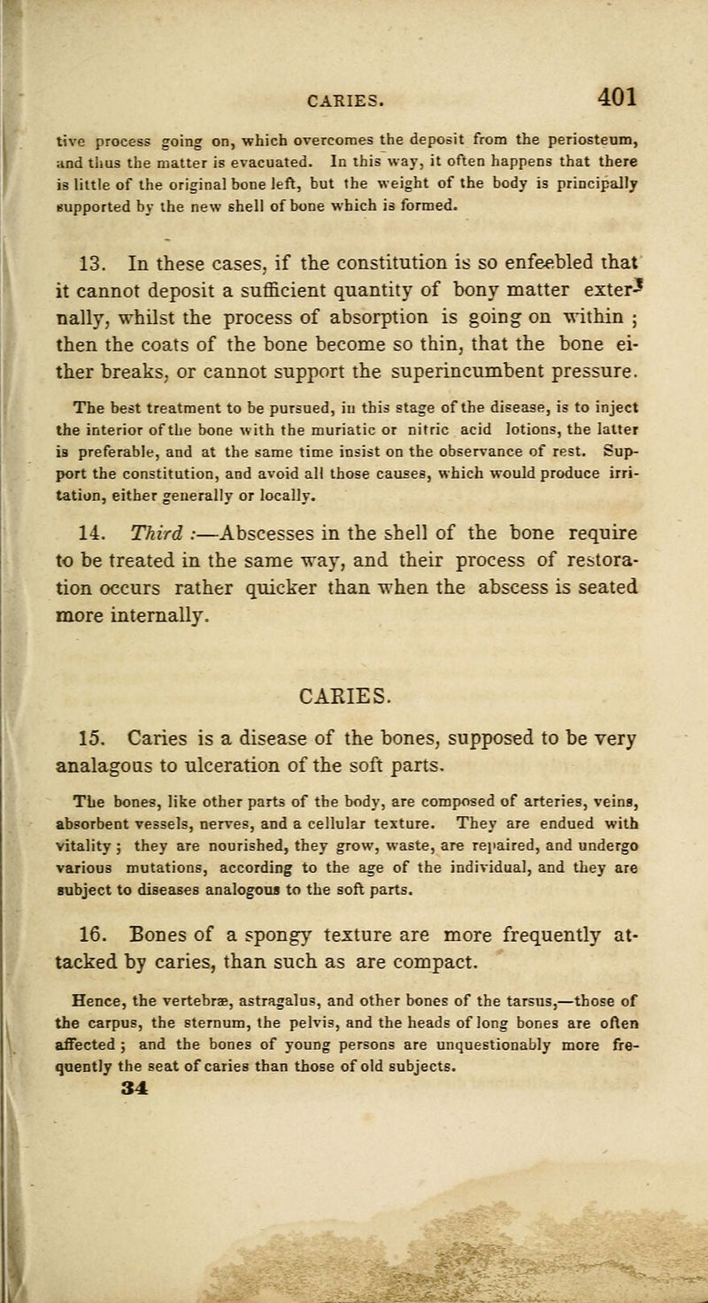 tive process going on, which overcomes the deposit from the periosteum, and thus the matter is evacuated. In this way, it often happens that there is little of the original bone left, but the weight of the body is principally supported by the new shell of bone which is formed. 13. In these cases, if the constitution is so enfeebled that it cannot deposit a sufficient quantity of bony matter exter^ nally, whilst the process of absorption is going on within ; then the coats of the bone become so thin, that the bone ei- ther breaks, or cannot support the superincumbent pressure. The best treatment to be pursued, in this stage of the disease, is to inject the interior of the bone with the muriatic or nitric acid lotions, the latter is preferable, and at the same time insist on the observance of rest. Sup- port the constitution, and avoid all those causes, which would produce irri- tation, either generally or locally. 14. Third :—Abscesses in the shell of the bone require to be treated in the same way, and their process of restora- tion occurs rather quicker than when the abscess is seated more internally. CARIES. 15. Caries is a disease of the bones, supposed to be very analagous to ulceration of the soft parts. The bones, like other parts of the body, are composed of arteries, veins, absorbent vessels, nerves, and a cellular texture. They are endued with vitality ; they are nourished, they grow, waste, are rejiaired, and undergo various mutations, according to the age of the individual, and they are subject to diseases analogous to the soft parts. 16. Bones of a spongy texture are more frequently at- tacked by caries, than such as are compact. Hence, the vertebrae, astragalus, and other bones of the tarsus,—those of the carpus, the sternum, the pelvis, and the heads of long bones are often affected ; and the bones of young persons are unquestionably more fre- quently the seat of caries than those of old subjects. 34