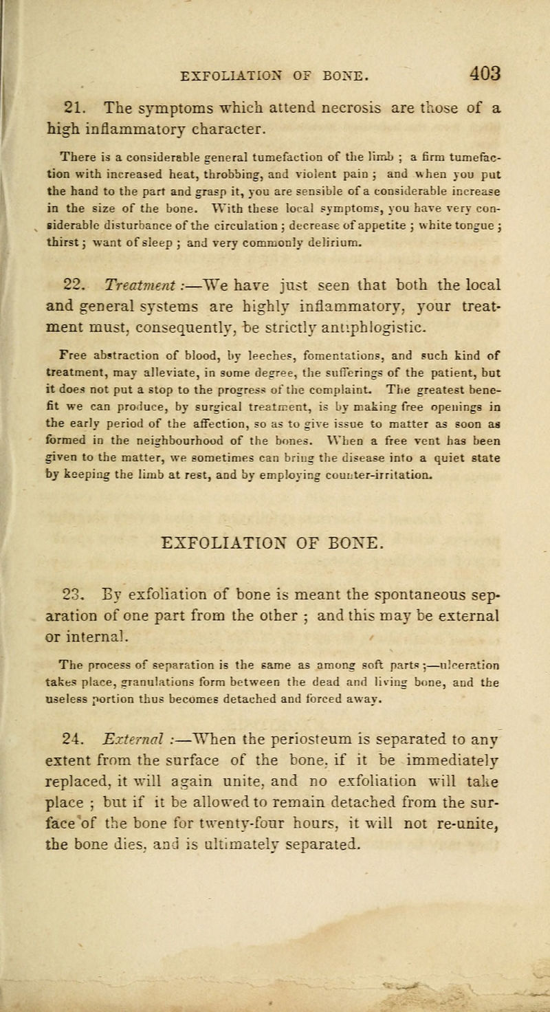 21. The symptoms vrhich attend necrosis are those of a high inflammatory character. There is a considerable general tumefaction of tlie WiriL ; a firm tumefac- tion with increased heat, throbbing, and violent pain j and when you put the hand to the part and grasp it, you are sensible of a considerable increase in the size of the bone. With these local symptoms, you have very con- ^ iiderablo disturbance of the circulation ; decrease of appetite ; white tongue ; thirst J want of sleep ; and very commonly delirium. 22. Treatment:—W'e have just seen that both the local and general systems are highly inflammatory; your treat- ment must, consequently, be strictly antiphlogistic. Free abstraction of blood, by leeches, fomentations, and ?uch kind of treatment, may alleviate, in some degree, the sufferings of the patient, but it does not put a stop to the progress of the complaint. The greatest bene- fit we can produce, by surgical treatment, is by making free openings in the early period of the affection, so as to give issue to matter as soon as formed in the neighbourhood of the bones. When a free vent has been ^ven to the matter, we sometimes can bring the disease into a quiet state bj keeping the limb at rest, and by employing counter-irritation. EXFOLIATION OF BONE. 23. By exfoliation of bone is meant the spontaneous sep- aration of one part from the other ; and this roay be external or internal. The process of separation is the game as among soft parts ;—nl'^ern.tion takes place, granulations form between the dead and living bone, and the useless portion thus becomes detached and forced away. 24. External :—T\Tien the periosteum is separated to any extent from the surface of the bone, if it be immediately replaced, it vrill again unite, and no exfoliation will take place ; but if it be allowed to remain detached from the sur- face'of the bone for twenty-four hours, it will not re-unite, the bone dies, and is ultimately separated.