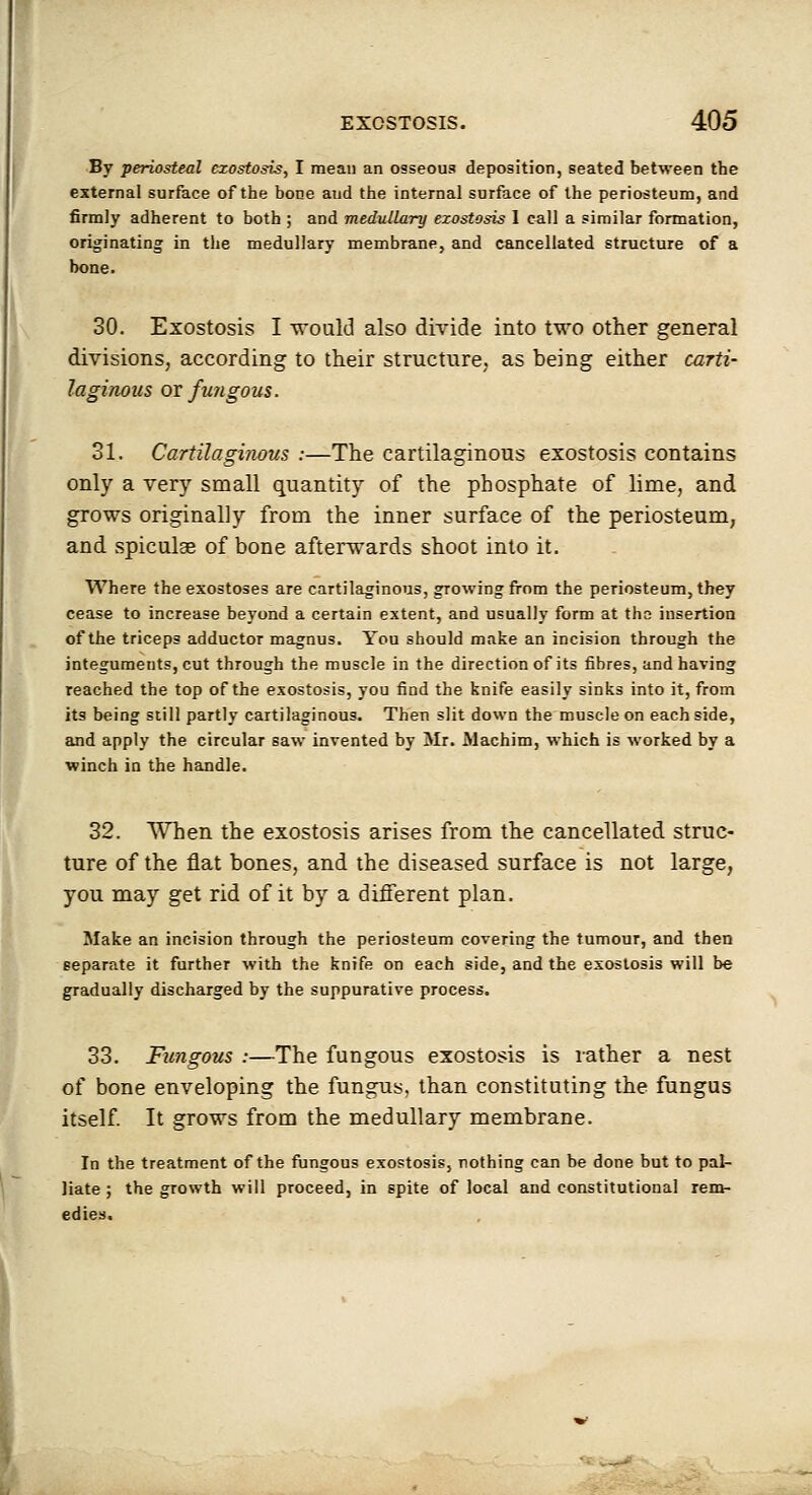 By periosteal exostosis, I mean an osseous deposition, seated between the external surface of the bone and the internal surface of the periosteum, and firmly adherent to both ; and medullary exostosis I call a similar formation, originating in the medullary membrane, and cancellated structure of a bone. 30. Exostosis I would also divide into two other general divisions, according to their structure, as being either carti- laginous or fujigous. 31. Cartilaginous :—The cartilaginous exostosis contains only a very small quantity of the phosphate of lime, and grows originally from the inner surface of the periosteum, and spiculse of bone afterwards shoot into it. Where the exostoses are cartilaginous, growing from the periosteum, they cease to increase beyond a certain extent, and usually form at tha insertion of the triceps adductor magnus. You should make an incision through the integuments, cut through the muscle in the direction of its fibres, and having reached the top of the exostosis, you find the knife easily sinks into it, from its being still partly cartilaginous. Then slit down the muscle on each side, and apply the circular saw invented by Mr. Machim, which is worked by a winch in the handle. 32. When the exostosis arises from the cancellated struc- ture of the flat bones, and the diseased surface is not large, you may get rid of it by a different plan. Make an incision through the periosteum covering the tumour, and then separate it further with the knife on each side, and the exostosis will be gradually discharged by the suppurative process. 33. Fungous :—The fungous exostosis is rather a nest of bone enveloping the fungus, than constituting the fungus itself It grows from the medullary membrane. In the treatment of the fnngous exostosis, nothing can be done but to pal- liate ; the growth will proceed, in spite of local and constitutional rem- edies.