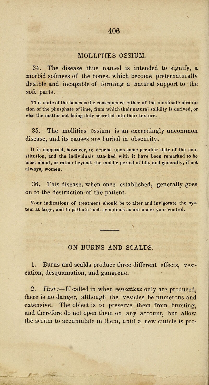 MOLLITIES OSSIUM. 34. The disease thus named is intended to signify, a morbid softness of the bones, which become preternaturally flexible and incapable of forming a natural support to the soft parts. This state of the bones is the consequence either of the inordinate absorp- tion of the phosphate of lime, from which their natural solidity is derived, or else the matter not being duly secreted into their texture. 35. The mollities ossium is an exceedingly uncommon disease, and its causes are buried in obscurity. It is supposed, however, to depend upon some peculiar state of the con- stitution, and the individuals attacked with it have been remarked to be most about, or rather beyond, the middle period of life, and generally, if not always, women. 36. This disease, when once established, generally goes on to the destruction of the patient. Your indications of treatment should be to alter and invigorate the sys- tem at large, and to palliate such symptoms as are under your control. ON BURNS AND SCALDS. 1. Burns and scalds produce three different effects, vesi- cation, desquamation, and gangrene. 2. First:—If called in when vesications only are produced, there is no danger, although the vesicles be numerous and extensive. The object is to preserve them from bursting, and therefore do not open them on any account, but allow the serum to accumulate in them, until a new cuticle is pro-