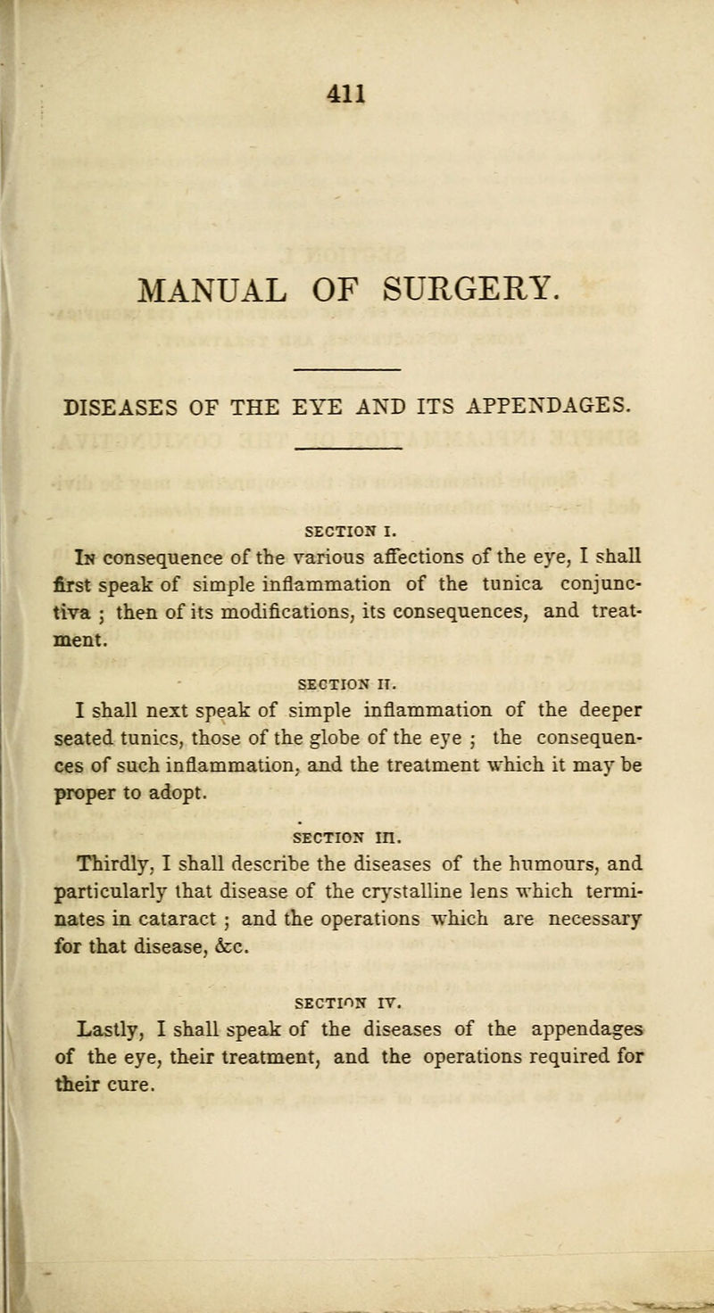 MANUAL OF SURGERY. I DISEASES OF THE EYE A^'D ITS APPENDAGES. SECTION I. I« consequence of the various affections of the eye, I shall first speak of simple inflammation of the tunica conjunc- tiva ; then of its modifications; its consequences, and treat- ment. SECTION II. I shall next speak of simple inflammation of the deeper seated tunics, those of the globe of the eye ; the consequen- ces of such inflammation, and the treatment which it may be proper to adopt. SECTION m. Thirdly, I shall describe the diseases of the humours, and particularly that disease of the crystalline lens which termi- nates in cataract ; and the operations which are necessary for that disease, &:c. SECTION IV. Lastly, I shall speak of the diseases of the appendages of the eye, their treatment, and the operations required for Aeir cure.