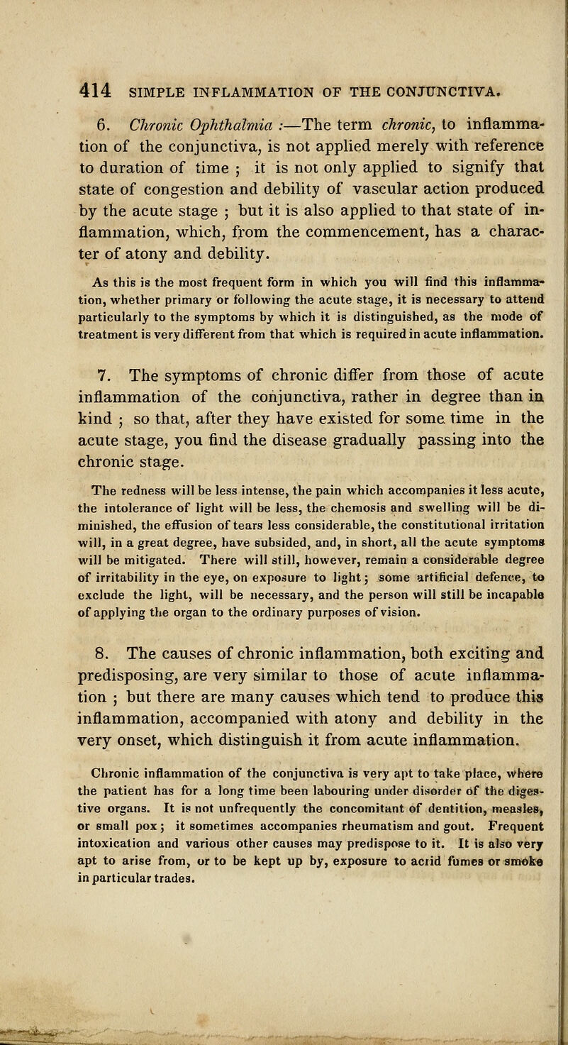 6. Chronic Ophthalmia :—The term chronic, to inflamma- tion of the conjunctiva, is not applied merely with reference to duration of time ; it is not only applied to signify that state of congestion and debility of vascular action produced by the acute stage ; but it is also applied to that state of in- flammation, which, from the commencement, has a charac- ter of atony and debility. As this is the most frequent form in which you will find this inflamma- tion, whether primary or following the acute stage, it is necessary to attend particularly to the symptoms by which it is distinguished, as the mode of treatment is very different from that which is required in acute inflammation. 7. The symptoms of chronic differ from those of acute inflammation of the conjunctiva, rather in degree than ia kind ; so that, after they have existed for some time in the acute stage, you find the disease gradually passing into the chronic stage. The redness will be less intense, the pain which accompanies it less acute, the intolerance of light will be less, the chemosis and swelling will be di- minished, the effusion of tears less considerable, the constitutional irritation will, in a great degree, have subsided, and, in short, all the acute symptoms will be mitigated. There will still, however, remain a considerable degree of irritability in the eye, on exposure to light; some artificial defence, to exclude the light, will be necessary, and the person will still be incapable of applying the organ to the ordinary purposes of vision. 8. The causes of chronic inflammation, both exciting and predisposing, are very similar to those of acute inflamma- tion ; but there are many causes which tend to produce this inflammation, accompanied with atony and debility in the very onset, which distinguish it from acute inflammation. Chronic inflammation of the conjunctiva is very apt to take place, where the patient has for a long time been labouring under disorder of the diges- tive organs. It is not unfrequently the concomitant of dentition, measles, or small pox; it sometimes accompanies rheumatism and gout. Frequent intoxication and various other causes may predispose to it. It is also very apt to arise from, ur to be kept up by, exposure to aciid fumes or smoke in particular trades. I T'l 'iJMIII' iill' I