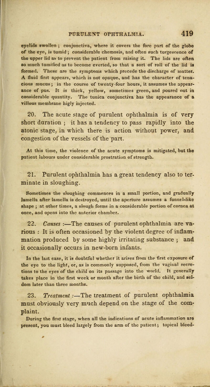eyelids swollen ; conjunctiva, •where it covers the fore part of the globe of the eye, is tumid ; considerable chemosis, and often such turgescence of the upper lid as to prevent the patient from raising it. The lids are often so much tumified as to become everted, so that a sort of roll of the lid is formed. These are the symptoms which precede the discharge of inatter. A fluid first appears, which is not opaque, and has the character of tena- cious mucus; iu the course of twenty-four hours, it assumes the appear- ance of pus. It is thick, yellow, sometimes green, and poured out in considerable quantity. The tunica conjunctiva has the appearance of a villous membrane higly injected. 20. The acute stage of purulent ophthalmia is of very short daration ; it has a tendency to pass rapidly into the atonic stage, in which there is action without power, and congestion of the vessels of the part. At this time, the violence of the acute symptoms is mitigated, but the patient labours under considerable prostration of strength. 21. Purulent ophthalmia has a great tendency also to ter- minate in sloughing. Sometimes the sloughing commences in a small portion, and gradually lamella after lamella is destroyed, until the aperture assumes a funnel-liko shape ; at other times, a slough forms in a considerable portion of cornea at once, and opens into the anterior chamber. 22. Causes :—The causes of purulent ophthalmia are ra- rious : It is often occasioaed by the violent degree of inflam- mation produced by some highly irritating substance ; and it occasionally occurs in new-born infants. In the last case, it is doubtful whether it arises from the first exposure of the eye to the light, or, as is commonly supposed, from the vaginal secre- tions to the eyes of the child on its passage into the world. It generally takes place in the first week or month after the birth of the child, and sel- dom later than three months. 23. Treatment :—The treatment of purulent ophthalmia must obviously very much depend on the stage of the com- plaint. During the first stage, when all the indications of acute inflammation ara present, you must bleed largely from the arm of the patient; topical bleed-