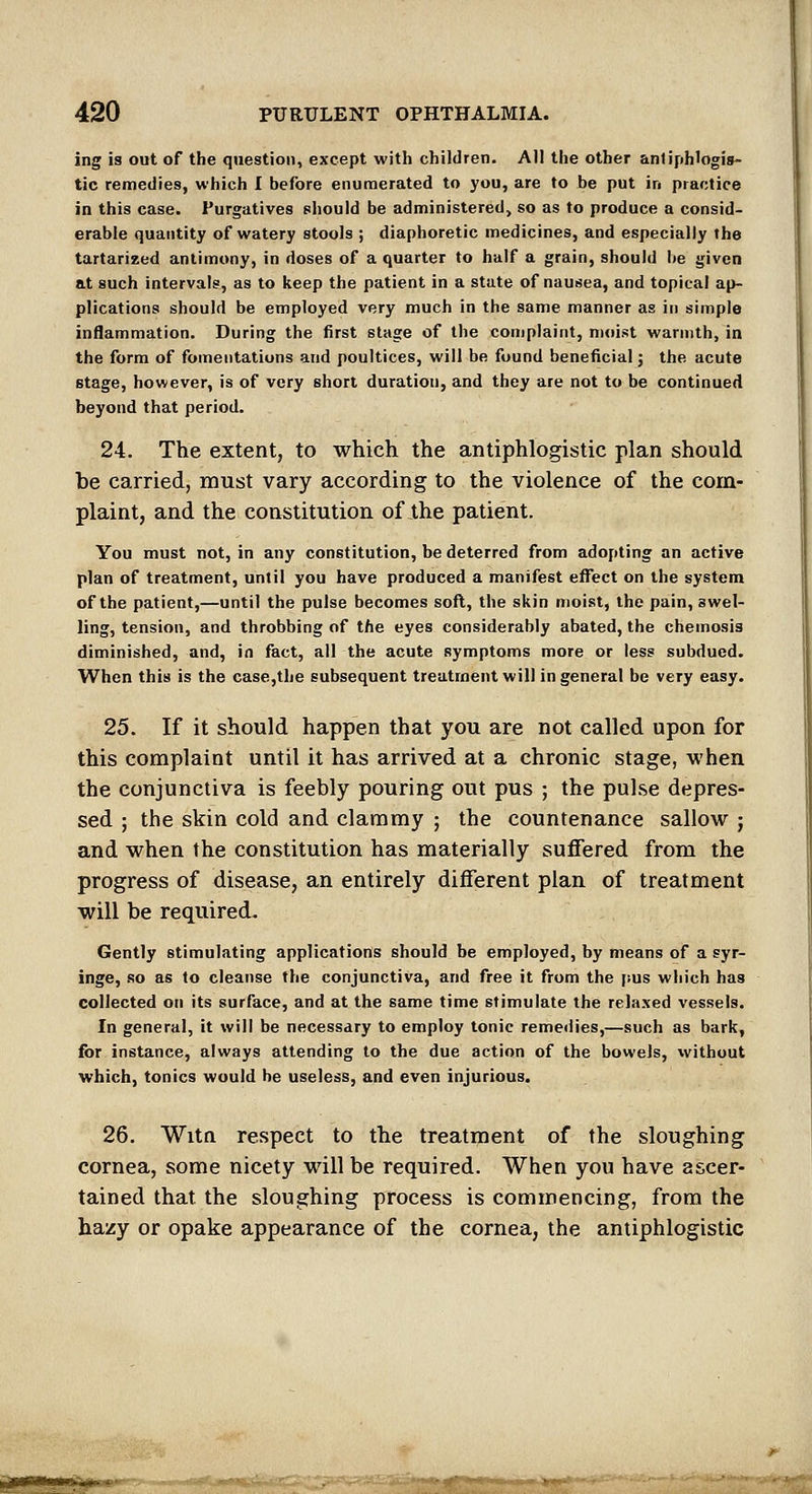 ing is out of the question, except with children. All the other antiphlogis- tic remedies, which I before enumerated to you, are to be put in practice in this case. Purgatives should be administered, so as to produce a consid- erable quantity of watery stools ; diaphoretic medicines, and especially the tartarized antimony, in doses of a quarter to half a grain, should be given at such intervals, as to keep the patient in a state of nausea, and topical ap- plications should be employed very much in the same manner as in simple inflammation. During the first stage of the conjplaint, moist warmth, in the form of fomentations and poultices, will be found beneficial j the acute stage, however, is of very short duration, and they are not to be continued beyond that period. 24. The extent, to which the antiphlogistic plan should be carried, must vary according to the violence of the com- plaint, and the constitution of the patient. You must not, in any constitution, be deterred from adopting an active plan of treatment, until you have produced a manifest efllect on the system of the patient,—until the pulse becomes soft, the skin moist, the pain, swel- ling, tension, and throbbing of the eyes considerably abated, the chemosis diminished, and, in fact, all the acute symptoms more or less subdued. When this is the case,the subsequent treatment will in general be very easy. 25. If it should happen that you are not called upon for this complaint until it has arrived at a chronic stage, when the conjunctiva is feebly pouring out pus ; the pulse depres- sed ; the skin cold and clammy ; the countenance sallow ; and when the constitution has materially suffered from the progress of disease, an entirely different plan of treatment will be required. Gently stimulating applications should be employed, by means of a syr- inge, so as to cleanse the conjunctiva, and free it from the |ius which has collected on its surface, and at the same time stimulate the relaxed vessels. In general, it will be necessary to employ tonic remedies,—such as bark, for instance, always attending to the due action of the bowels, without which, tonics would he useless, and even injurious. 26. Witn respect to the treatment of the sloughing cornea, some nicety will be required. When you have ascer- tained that the sloughing process is commencing, from the hazy or opake appearance of the cornea, the antiphlogistic