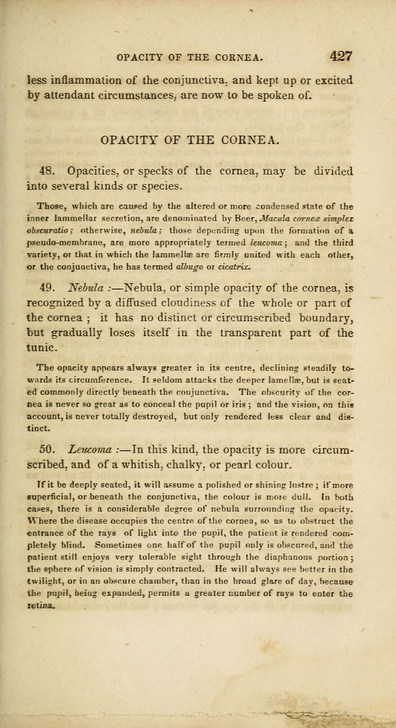 less inflammalion of the conjunctiva, and kept up or excited by attendant circumstances, are now to be spoken of. OPACITY OF THE CORNEA. 48. Opacities, or specks of the cornea, may be divided into several kinds or species. Those, which are caused by the altered or more condensed state of the inner lammellar secretion, are denominated by Beer, Macula cornea simplex cbscuratio; otherwise, nebula; those depending upon the formation of a pseudo-membrane, are more appropriately termed leucama; and the third variety, oi that in whicli the lammelte are firmly united with each other, or the conjunctiva, he has termed albugo or cicatrix, 49. Nebula :—Nebula, or simple opacity of the cornea, is recognized by a diffused cloudiness of the whole or part of the cornea ; it has no distinct or circumscribed boundary, but gradually loses itself in the transparent part of the tunic. The opacity appears always greater in its centre, declining steadily to- wards its circumference. It seldom attacks the deeper lametlse, but is seat- ed commonly directly beneath the conjunctiva. The obscurity of the cor- nea is never so great as to conceal the pupil or iris ; and the vision, on this account, is never totally destroyed, but only rendered less clear and dis- tinct. 50. Leticoma :—In this kind, the opacity is more circum- scribed, and of a whitish, chalky, or pearl colour. If it be deeply seated, it will assume a polished or shining lustre ; if more euperficial, or beneath the conjunctiva, the colour is mote dull. In both cases, there is a considerable degree of nebula surrounding the opacity. Where the disease occupies the centre of the cornea, so as to obstruct the entrance of the rays of light into the pupil, the patient is rendered com- pletely blind. Sometimes one half of the pupil only is obscured, and the patient still enjoys very tolerable sight through the diaphanous portion 3 tlie sphere of vision is simply contracted. He will always see better in the twilight, or in an obscure chamber, than in the broad glare of dav, because the pupil, being espauded, permits a greater number of rays to enter the tetiaa.