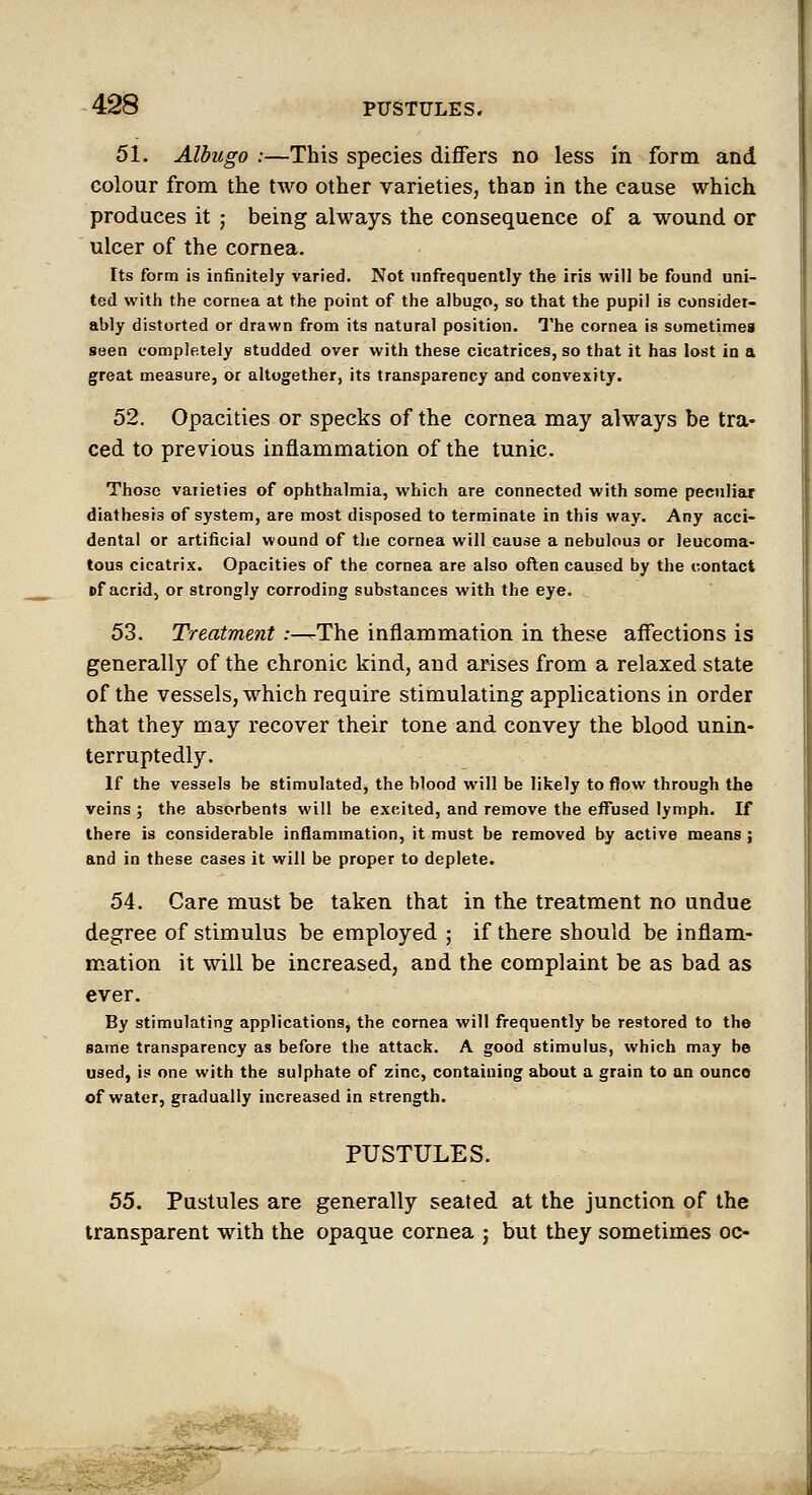 51. Albugo :—This species differs no less in form and colour from the two other varieties, than in the cause which produces it ; being always the consequence of a wound or ulcer of the cornea. Its form is infinitely varied. Not iinfreqnently the iris will be found uni- ted with the cornea at the point of the albugo, so that the pupil is consider- ably distorted or drawn from its natural position. The cornea is sometimes seen completely studded over with these cicatrices, so that it has lost in a great measure, or altogether, its transparency and convexity. 52. Opacities or specks of the cornea may always be tra- ced to previous inflammation of the tunic. Those varieties of ophthalmia, which are connected with some peculiar diathesis of system, are most disposed to terminate in this way. Any acci- dental or artificial wound of the cornea will cause a nebulous or leucoma- tous cicatrix. Opacities of the cornea are also often caused by the contact Bf acrid, or strongly corroding substances with the eye. 53. Treatment :^The inflammation in these affections is generally of the chronic kind, and arises from a relaxed state of the vessels, which require stimulating applications in order that they may recover their tone and convey the blood unin- terruptedly. If the vessels be stimulated, the blood will be likely to ftow through the veins ; the absorbents will be excited, and remove the effused lymph. If there is considerable inflammation, it must be removed by active means; and in these cases it will be proper to deplete. 54. Care must be taken that in the treatment no undue degree of stimulus be employed ; if there should be inflam- mation it will be increased, and the complaint be as bad as ever. By stimulating applications, the cornea will frequently be restored to the same transparency as before the attack. A good stimulus, which may be used, is one with the sulphate of zinc, containing about a grain to an ounce of water, gradually increased in strength. PUSTULES. 55. Pustules are generally seated at the junction of the transparent with the opaque cornea ; but they sometimes oc-