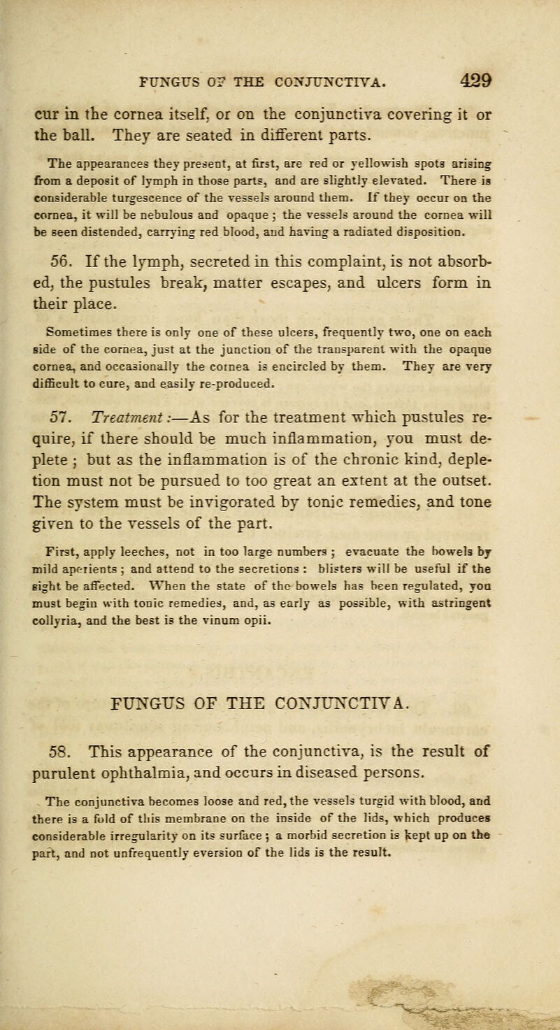 CUT in the cornea itself, or on the conjunctiva covering it or the ball. They are seated in different parts. The appearances they present, at first, are red or yellowish spots arising from a deposit of lymph in those parts, and are slightly elevated. There is considerable turgescence of the vessels around them. If they occur on the cornea, it will be nebulous and opaque ; the vessels around the cornea will be seen distended, carrying red blood, and having a radiated disposition. 56. If the lymph, secreted in this complaint, is not absorb- ed, the pustules break, matter escapes, and ulcers form in their place. Sometimes there is only one of these ulcers, frequently two, one on each side of the cornea, just at the junction of the transparent with the opaque cornea, and occasionally the cornea is encircled by them. They are very difficult to cure, and easily re-produced. 57. Treatment:—As for the treatment \rhich pustules re- quire, if there should be much inflammation, you must de- plete ; but as the inflammation is of the chronic kind, deple- tion must not be pursued to too great an extent at the outset. The system must be invigorated by tonic remedies, and tone given to the vessels of the part. First, apply leeches, not in too large numbers ; evacuate the bowels by mild apr-iients ; and attend to the secretions : blisters will be useful if the sight be affected. When the state of the bowels has been regulated, yoa must begin with tonic remedies, and, as early as possible, with astringent collyria, and the best is the vinum opii. FUNGUS OF THE COXJU^'CTIVA. 58. This appearance of the conjunctiva, is the result of purulent ophthalmia, and occurs in diseased persons. The conjunctiva becomes loose and red, the vessels turgid with blood, and there is a fold of this membrane on the inside of the lids, which produces considerable irregularity on its surface ; a morbid secretion is kept up on the part, and not unfrequentJy eversion of the lids is the result.