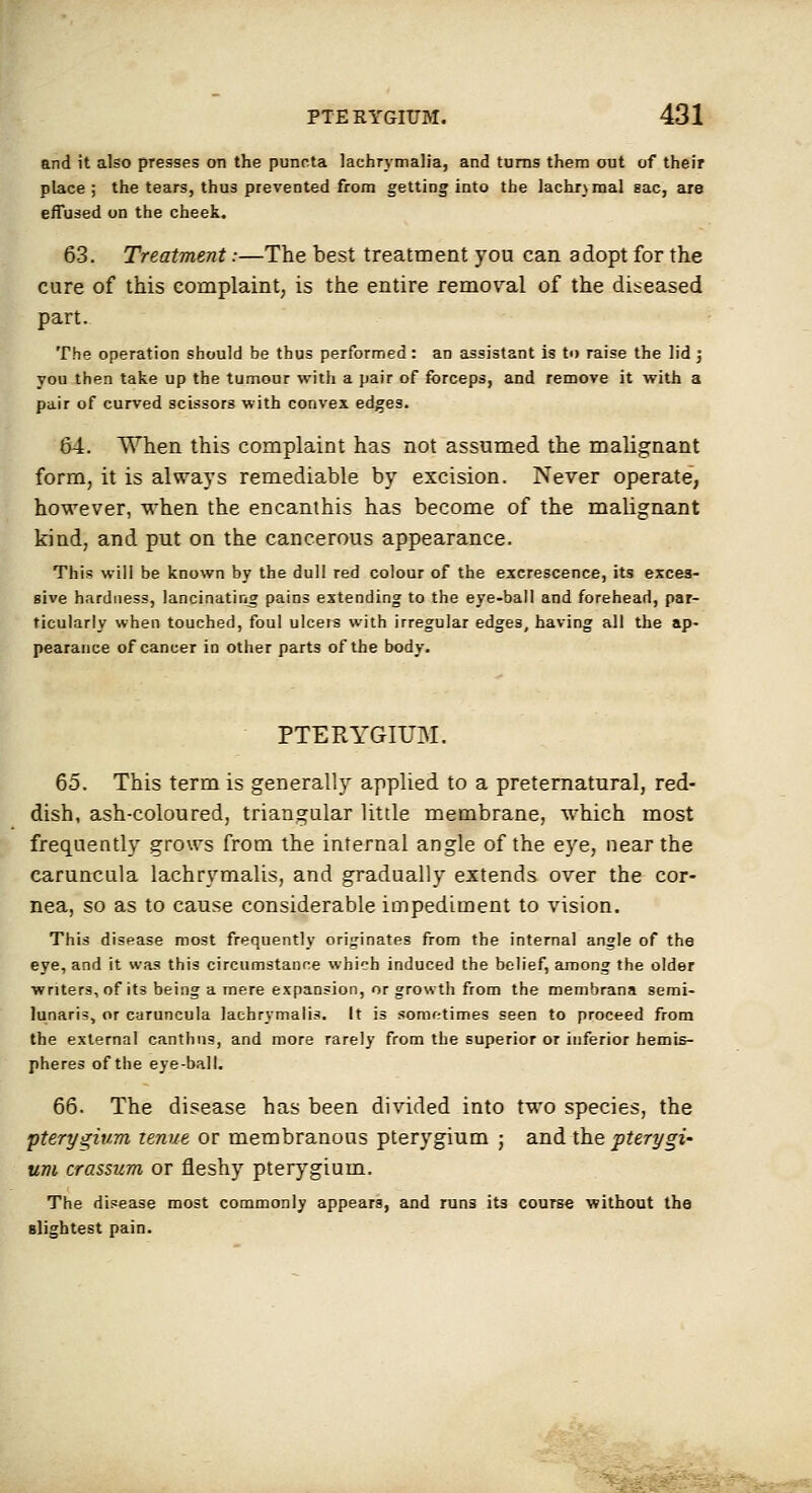 and it also presses on the puncta lachrymalia, and turns them out of their place; the tears, thus prevented from getting into the lachrymal sac, are effused on the cheek. 63. Treatment:—The best treatment you can adopt for the cure of this complaint, is the entire remoral of the diseased part. The operation should be thus performed: an assistant is to raise the lid ] you then take up the tumour with a pair of forceps, and remove it with a pair of curved scissors with convex edges. 64. When this complaint has not assumed the malignant form, it is alv\-ays remediable by excision. Never operate, however, when the encanihis has become of the malignant kind, and put on the cancerous appearance. This will be known by the dull red colour of the excrescence, its exces- sive hardness, lancinating pains extending to the eye-ball and forehead, par- ticularly when touched, foul ulcers with irregular edges, having all the ap- pearance of cancer in otlier parts of the body. PTERYGIUM. 65. This term is generally applied to a preternatural, red- dish, ash-coloured, triangular little membrane, which most frequently grows from the internal angle of the eye, near the caruncula lachrymalis, and gradually extends over the cor- nea, so as to cause considerable impediment to vision. This disease most frequently originates from the internal angle of the eye, and it was this circumstance which induced the belief, among the older writers, of its being a mere expansion, or growth from the membrana semi- lunaris, or caruncula lachrymalis. It is sometimes seen to proceed from the external canthns, and more rarely from the superior or inferior hemis- pheres of the eye-ball, 66. The disease has been divided into two species, the 'pterygium lenue or membranous pterygium ; and the pterygia um crassum or fleshy pterygium. The disease most commonly appears, and runs its course without the slightest pain.