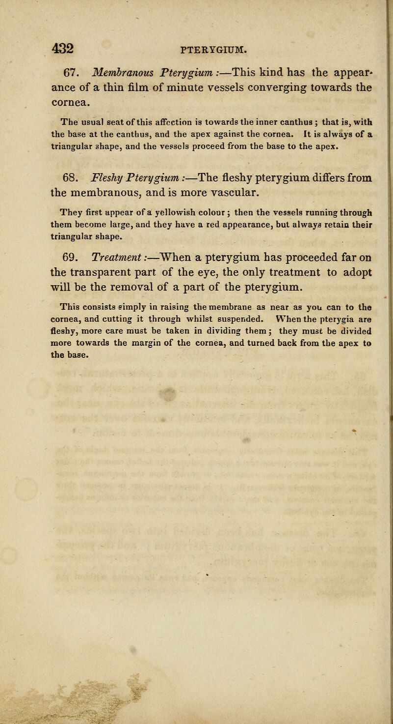 ^2 PTERYGIUM. 67. Membranous Pterygium :—This kind has the appear* ance of a thin film of minute vessels converging towards the cornea. The usual seat of this affection is towards the inner canthus; that is, with the base at the canthus, and the apex against the cornea. It is always of a triangular shape, and the vessels proceed from the base to the apex. 68. Fleshy Pterygium:—The fleshy pterygium differs from the membranous, and is more vascular. They first appear of a yellowish colour; then the vessels running through them become large, and they have a red appearance, but always retaia their triangular shape. 69. Treatment:—When a pterygium has proceeded far on the transparent part of the eye, the only treatment to adopt will be the removal of a part of the pterygium. This consists simply in raising the membrane as near as you can to the cornea, and cutting it through whilst suspended. When the pterygia are fleshy, more care must be taken in dividing them; they must be divided more towards the margin of the cornea, and turned back from the apex to the base.
