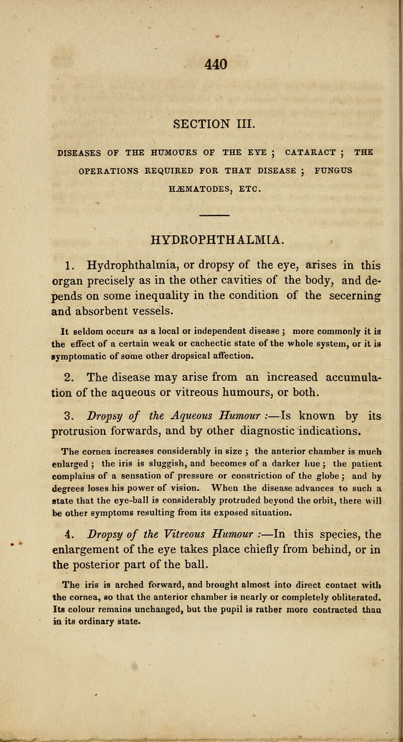 SECTION III. DISEASES OF THE HUMOURS OF THE EYE ; CATARACT ; THE OPERATIONS REQUIRED FOR THAT DISEASE ; FUN&US H^MATODES, ETC. HYDROPHTHALMIA. 1. Hydrophthalmia, or dropsy of the eye, arises in this organ precisely as in the other cavities of the body, and de- pends on some inequality in the condition of the secerning and absorbent vessels. It seldom occurs as a local or independent disease ; more commonly it is the eiFect of a certain weak or cachectic state of the whole system, or it is symptomatic of some other dropsical affection. 2. The disease may arise from an increased accumula- tion of the aqueous or vitreous humours, or both. 3. Dropsy of the Aqueous Humour :—Is known by its protrusion forwards, and by other diagnostic indications. The cornea increases considerably in size ; the anterior chamber is much enlarged ; the iris is sluggish, and becomes of a darker hue; the patient complains of a sensation of pressure or constriction of the globe; and by degrees loses his power of vision. When the disease advances to such a state that the eye-ball is considerably protruded beyond the orbit, there will be other symptoms resulting from its exposed situation. 4. Dropsy of the Vitreous Humour :—In this species, the enlargement of the eye takes place chiefly from behind, or in the posterior part of the ball. The iris is arched forward, and brought almost into direct contact with the cornea, bo that the anterior chamber is nearly or completely obliterated. Its colour remains unchanged, but the pupil is rather more contracted thaa in its ordinary state.