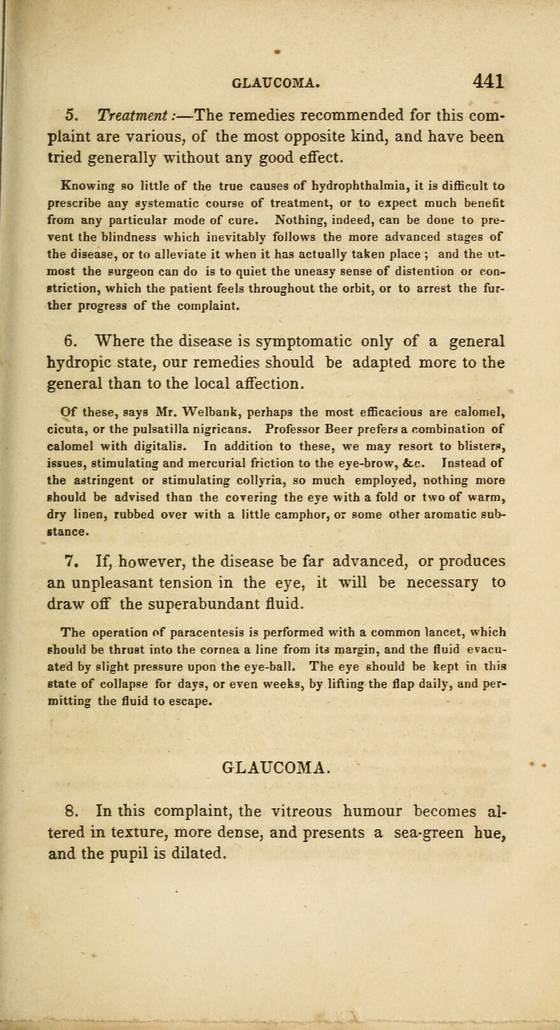 5. Treatment:—The remedies recommended for this com- plaint are various, of the most opposite kind, and have been tried generally without any good effect. Knowing so little of the true causes of hydrophthalmia, it is difficult to prescribe any systematic course of treatment, or to expect much benefit from any particular mode of cure. Nothing, indeed, can be done to pre- vent the blindness which inevitably follows the more advanced stages of the disease, or to alleviate it when it has actually taken place ; and the ut- most the surgeon can do is to quiet the uneasy sense of distention or con- striction, which the patient feels throughout the orbit) or to arrest the fur- ther progress of the complaint. 6. Where the disease is symptomatic only of a general hydropic state, our remedies should be adapted more to the general than to the local affection. Of these, says Mr. Welbank, perhaps the most efficacious are calomel, cicuta, or the Pulsatilla nigricans. Professor Beer prefers a combination of calomel with digitalis. In addition to these, we may resort to blisters, issues, stimulating and mercurial friction to the eye-brow, &.c. Instead of the astringent or stimulating collyria, so much employed, nothing more should be advised than the covering the eye with a fold or two of warm, dry linen, rubbed over with a little camphor, or some other aromatic sub- stance. 7. If, however, the disease be far advanced, or produces an unpleasant tension in the eye, it will be necessary to draw off the superabundant fluid. The operation of paracentesis is performed with a common lancet, which should be thrust into the cornea a line from its margin, and the fluid evacu- ated by slight pressure upon the eye-ball. The eye should be kept in this state of collapse for days, or even weeks, by lifting the flap daily, and per- mitting the fluid to escape. GLAUCOMA. 8. In this complaint, the vitreous humour becomes al- tered in texture, more dense, and presents a sea-green hue, and the pupil is dilated.