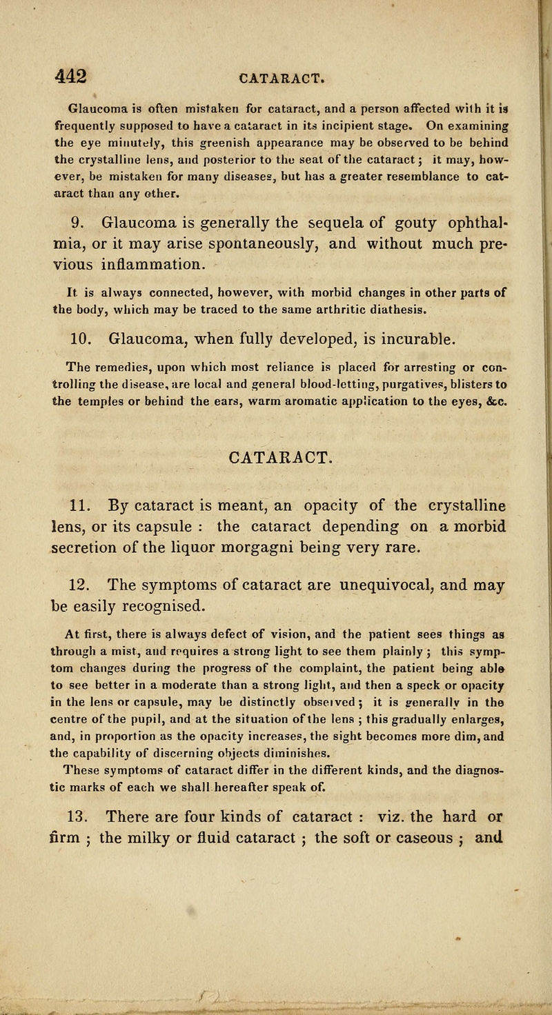 Glaucoma is often mistaken for cataract, and a person affected with it is frequently supposed to have a cataract in its incipient stage. On examining tlie eye minutely, this greenish appearance may be observed to be behind the crystalline lens, and posterior to the seat of the cataract; it may, how- ever, be mistaken for many diseases, but has a greater resemblance to cat- aract than any other. 9. Glaucoma is generally the sequela of gouty ophthal- mia, or it may arise spontaneously, and without much pre- vious inflammation. It is always connected, however, with morbid changes in other parts of the body, which may be traced to the same arthritic diathesis. 10. Glaucoma, when fully developed, is incurable. The remedies, upon which most reliance is placed for arresting or con- trolling the disease, are local and general blood-letting, purgatives, blisters to the temples or behind the ears, warm aromatic application to the eyes, &c. CATARACT. 11. By cataract is meant, an opacity of the crystalline lens, or its capsule : the cataract depending on a morbid secretion of the liquor morgagni being very rare. 12. The symptoms of cataract are unequivocal, and may be easily recognised. At first, there is always defect of vision, and the patient sees things as through a mist, and requires a strong light to see them plainly ; this symp- tom changes during the progress of the complaint, the patient being abl» to see better in a moderate than a strong light, and then a speck or opacity in the lens or capsule, may be distinctly observed; it is jrenerallv in the centre of the pupil, and at the situation of the lens ; this gradually enlarges, and, in proportion as the opacity increases, the sight becomes more dim, and the capability of discerning objects diminishes. These symptoms of cataract differ in the different kinds, and the diagnos- tic marks of each we shall hereafter speak of. 13. There are four kinds of cataract : viz. the hard ar firm ; the milky or fluid cataract ; the soft or caseous j and