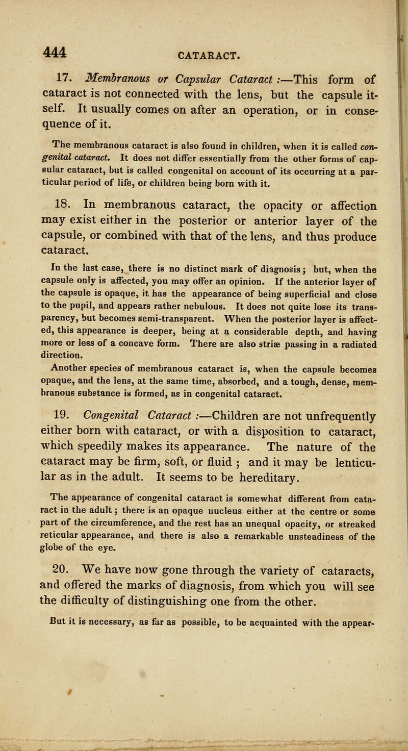 17. Membranous or Capsular Cataract :—This form of cataract is not connected with the lens, but the capsule it- self. It usually comes on after an operation, or in conse- quence of it. The membranous cataract is also found in children, when it is called cojp- genital cataract. It does not differ essentially from the other forms of cap- sular cataract, but is called congenital on account of its occurring at a par- ticular period of life, or children being born with it. 18. In membranous cataract, the opacity or affection may exist either in the posterior or anterior layer of the capsule, or combined with that of the lens, and thus produce cataract. In the last case, there is no distinct mark of diagnosis; but, when the capsule only is affected, you may offer an opinion. If the anterior layer of the capsule is opaque, it has the appearance of being superficial and close to the pupil, and appears rather nebulous. It does not quite lose its trans- parency, but becomes semi-transparent. When the posterior layer is affect- ed, this appearance is deeper, being at a considerable depth, and having more or less of a concave form. There are also strise passing in a radiated direction. Another species of membranous cataract is, when the capsule becomes opaque, and the lens, at the same time, absorbed, and a tough, dense, mem- branous substance is formed, as in congenital cataract. 19. Congenital Cataract:—Children are not unfrequently either born with cataract, or with a disposition to cataract, which speedily makes its appearance. The nature of the cataract may be firm, soft, or fluid ; and it may be lenticu- lar as in the adult. It seems to be hereditary. The appearance of congenital cataract is somewhat different from cata- ract in the adult; there is an opaque nucleus either at the centre or some part of the circumference, and the rest has an unequal opacity, or streaked reticular appearance, and there is also a remarkable unsteadiness of the globe of the eye. 20. We have now gone through the variety of cataracts, and offered the marks of diagnosis, from which you will see the difficulty of distinguishing one from the other. But it is necessary, as fur as possible, to be acquainted with the appear-