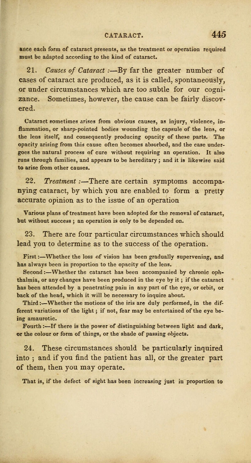 aoce each form of cataract presents, as the treatment or operation required must be adapted according to the kind of cataract. 21. Causes of Cataract:—By far the greater mirnber of cases of cataract are produced, as it is called, spontaneously, or under circumstances which are too subtle for our cogni- zance. Sometimes, however, the cause can be fairly discov- ered. Cataract sometimes arises from obvious causes, as injury, violence, in- flammation, or sharp-pointed bodies wounding the capsule of the lens, or the lens itself, and consequently producing opacity of these parts. The opacity arising from this cause often becomes absorbed, and the case under- goes the natural process of cure without requiring an operation. It also runs through families, and appears to be hereditary; and it is likewise said to arise from other causes. 22. Treatment :—There are certain symptoms accompa- nying cataract, by which you are enabled to form a pretty accurate opinion as to the issue of an operation Various plans of treatment have been adopted for the removal of cataract, but without success; an operation is only to be depended on. 23. There are four particular circumstances which should lead you to determine as to the success of the operation. First:—Whether the loss of vision has been gradually supervening, and has always been in proportion to the opacity of the lens. Second:—Whether the cataract has been accompanied by chronic oph- thalmia, or any changes have been produced in the eye by it; if the cataract has been attended by a penetrating paiu in any part of the eye, or orbit, or back of the head, which it will be necessary to inquire about. Third:—Whether the motions of the iris are duly performed, in the dif- ferent variations of the light; if not, fear may be entertained of the eye be- ing amaurotic. Fourth :—If there is the power of distinguishing between light and dark, or the colour or form of things, or the shade of passing objects. 24. These circumstances should be particularly inquired into ; and if you find the patient has all, or the greater part of them, then you may operate. That is, if the defect of sight has been increasing just in proportion to