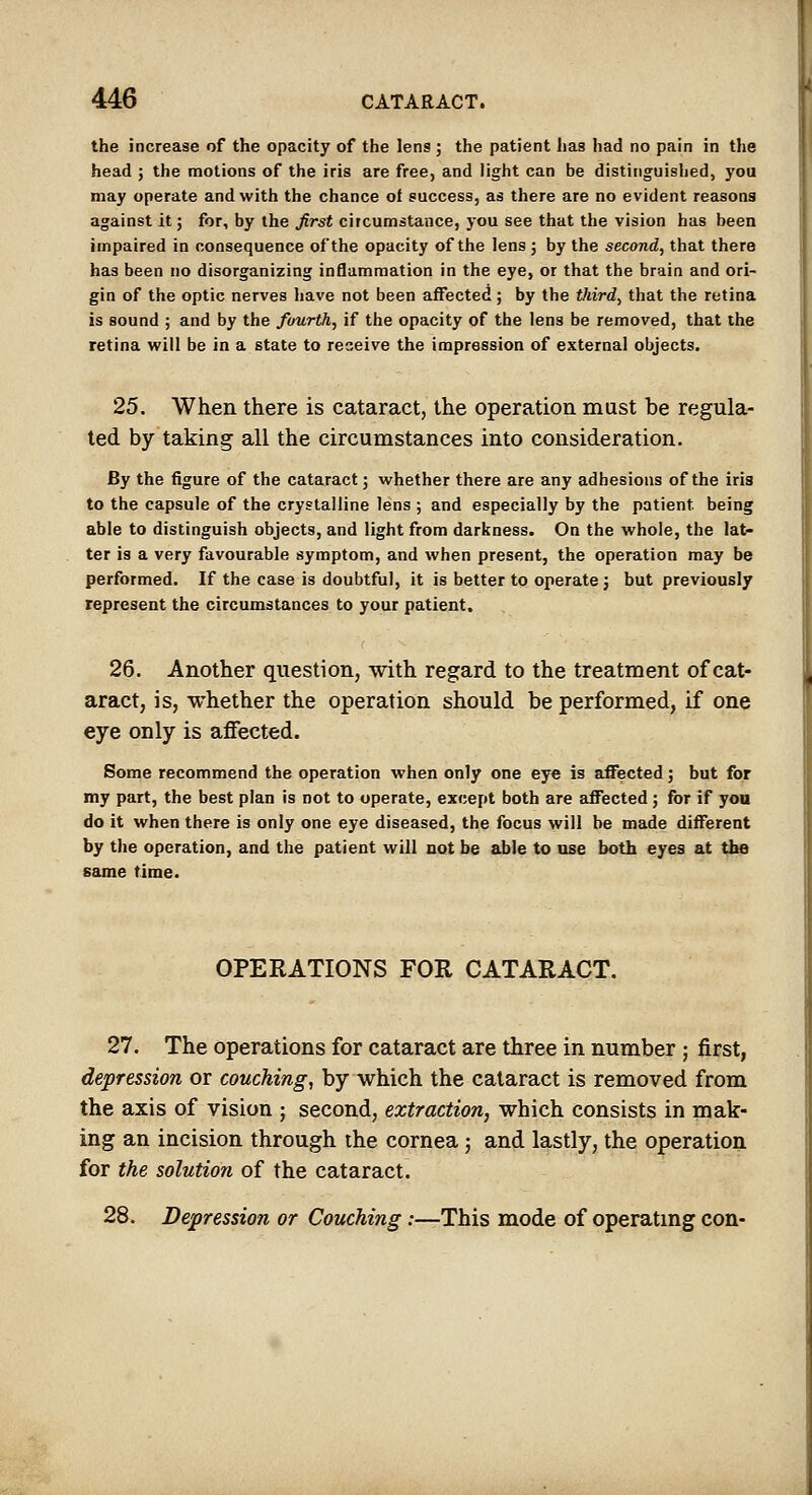 the increase of the opacity of the lens ; the patient has had no pain in the head ; the motions of the iris are free, and light can be distinguished, you may operate and with the chance of success, as there are no evident reasons against it; for, by the first circumstance, you see that the vision has been impaired in consequence of the opacity of the lens ; by the second, that there has been no disorganizing inflammation in the eye, or that the brain and ori- gin of the optic nerves have not been affected; by the third, that the retina is sound ; and by the fourth, if the opacity of the lens be removed, that the retina will be in a state to receive the impression of external objects. 25. When there is cataract, the operation must be regula- ted by taking all the circumstances into consideration. By the figure of the cataract; whether there are any adhesions of the iris to the capsule of the crystalline lens ; and especially by the patient being able to distinguish objects, and light from darkness. On the whole, the lat- ter is a very favourable symptom, and when present, the operation may be performed. If the case is doubtful, it is better to operate j but previously represent the circumstances to your patient. 26. Another question, with regard to the treatment of cat- aract, is, whether the operation should be performed, if one ire only is affected. eye only is affected. Some recommend the operation when only one eye is affected; but for my part, the best plan is not to operate, except both are affected; for if you do it when there is only one eye diseased, the focus will be made different by the operation, and the patient will not be able to use both eyes at the same time. OPEEATIONS FOR CATARACT. 27. The operations for cataract are three in number ; first, depression or couching, by which the cataract is removed from the axis of vision ; second, extraction, which consists in mak- ing an incision through the cornea; and lastly, the operation for the solution of the cataract. 28. Depression or Couching .•—This mode of operating con-