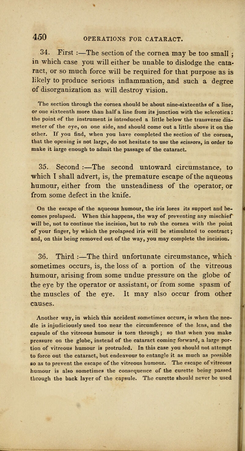 34. First :—The section of the cornea may be too small ; ia which case you will either be unable to dislodge the cata- ract, or so much force will be required for that purpose as is likely to produce serious inflammation, and such a degree of disorganization as will destroy vision. The section through the cornea should be about nine-sixteenths of a line, or one sixteenth more than half a line from its junction with the sclerotica: the point of the instrument is introduced a little below the transverse dia- meter of the eye, on one side, and should come out a little above it on the other. If you find, when you have completed the section of the cornea, that the opening is not large, do not hesitate to use the scissors, in order to make it large enough to admit the passage of the cataract. 35. Second :—The second untoward circumstance,, to which I shall advert, is, the premature escape of the aqueous humour, either from the unsteadiness of the operator, or from some defect in the knife. On the escape of the aqueous humour, the iris loses its support and be- comes prolapsed. When this happens, the way of preventing any mischief will be, not to continue the incision, but to rub the cornea with the point of your finger, by which the prolapsed iris will be stimulated to contract; and, on this being removed out of the way, you may complete the incision. 36. Third :—The third unfortunate circumstance, which .sometimes occurs, is, the loss of a portion of the vitreous humour, arising from some undue pressure on the globe of the eye by the operator or assistant, or from some spasm of the muscles of the eye. It may also occur from other causes. Another way, in which this accident sometimes occurs, is when the nee- dle is injudiciously used too near the circumference of the lens, and the capsule of the vitreous humour is torn through; so that when you make pressure on the globe, instead of the cataract coming forward, a large por- tion of vitreous humour is protruded. In this case you should not attempt to force out the cataract, but endeavour to entangle it as much as possible go as to prevent the escape of the vitreous humour. The escape of vitreous humour is also sometimes the consequence of the curette being passed through the back layer of the capsule. The curette should never be used