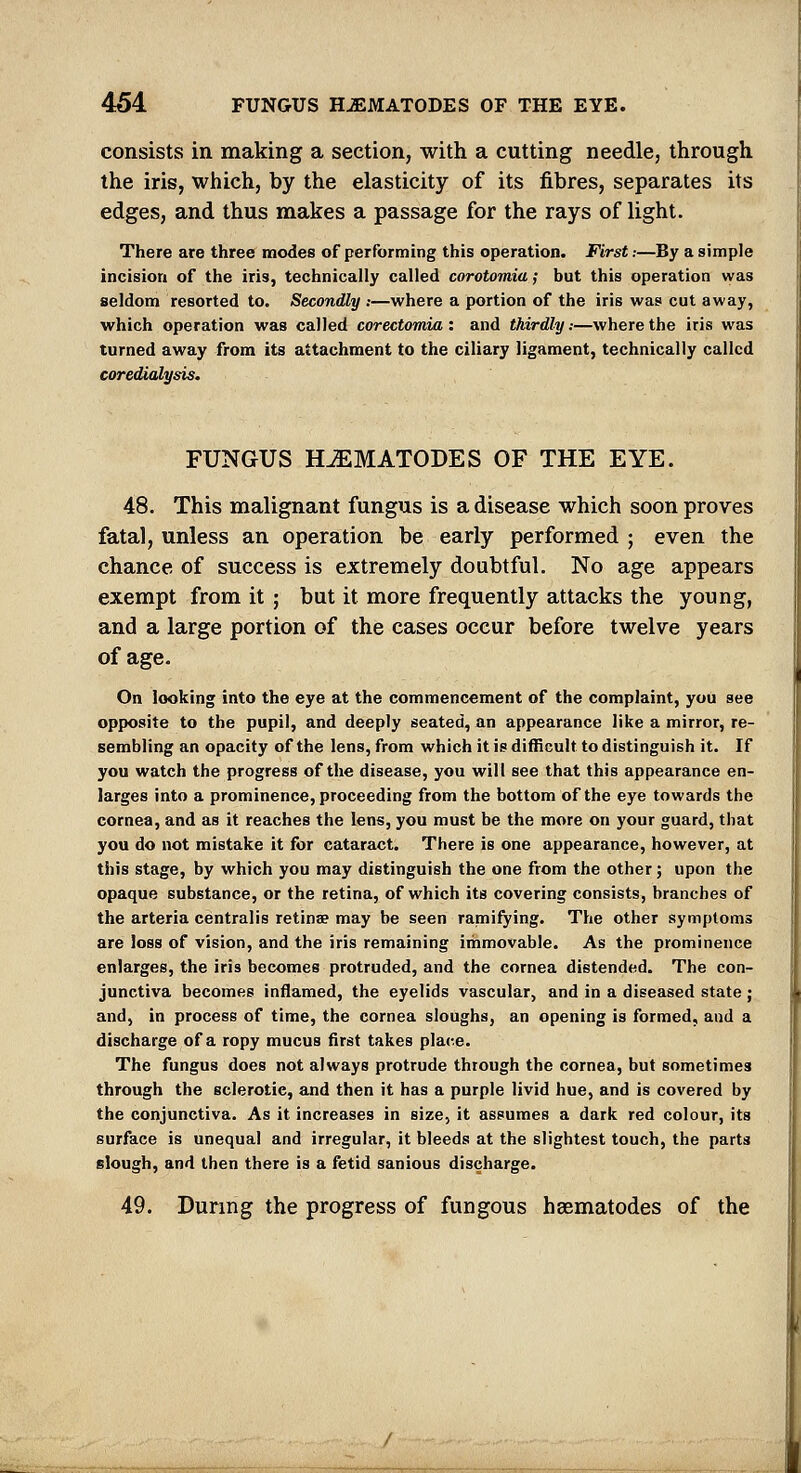 consists in making a section, with a cutting needle, through the iris, which, by the elasticity of its fibres, separates its edges, and thus makes a passage for the rays of light. There are three modes of performing this operation. First.-—By a simple incision of the iris, technically called corotomia; but this operation was seldom resorted to. Secondly .-—where a portion of the iris was cut away, which operation was called corectomia : and thirdly.-—where the iris was turned away from its attachment to the ciliary ligament, technically called coredialysis. FUNGUS HJEMATODES OF THE EYE. 48. This malignant fungus is a disease which soon proves fatal, unless an operation be early performed ; even the chance of success is extremely doubtful. No age appears exempt from it ; but it more frequently attacks the young, and a large portion of the cases occur before twelve years of age. On looking into the eye at the commencement of the complaint, you see opposite to the pupil, and deeply seated, an appearance like a mirror, re- sembling an opacity of the lens, from which it is difficult to distinguish it. If you watch the progress of the disease, you will see that this appearance en- larges into a prominence, proceeding from the bottom of the eye towards the cornea, and as it reaches the lens, you must be the more on your guard, that you do not mistake it for cataract. There is one appearance, however, at this stage, by which you may distinguish the one from the other; upon the opaque substance, or the retina, of which its covering consists, branches of the arteria centralis retinae may be seen ramifying. The other symptoms are loss of vision, and the iris remaining iihmovable. As the prominence enlarges, the iris becomes protruded, and the cornea distended. The con- junctiva becomes inflamed, the eyelids vascular, and in a diseased state ; and, in process of time, the cornea sloughs, an opening is formed, and a discharge of a ropy mucus first takes place. The fungus does not always protrude through the cornea, but sometimes through the sclerotic, and then it has a purple livid hue, and is covered by the conjunctiva. As it increases in size, it assumes a dark red colour, its surface is unequal and irregular, it bleeds at the slightest touch, the parts slough, and then there is a fetid sanious discharge. 49. Dunng the progress of fungous hsematodes of the