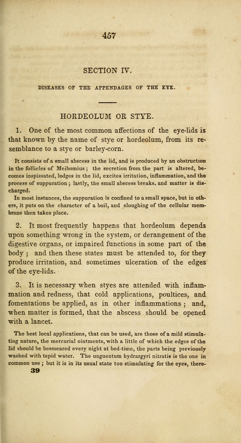 SECTION IV. DISEASES OF THE APPENDAGES OF THE ETE. HORDEOLUM OR STYE. 1. One of the most common affections of the eye-lids is that known by the name of stye or hordeolum, from its re- semblance to a stye or barley-corn. It consists of a small abscess in the lid, and is prodnced by an obstruction in the follicles of Meibomius ; the secretion from the part is altered, be- comes inspissated, lodges in the lid, excites irritation, inflammation, and the process of suppuration ; lastly, the small abscess breaks, and matter is dis- charged. In most instances, the suppuration is confined to a small space, but in oth- ers, it puts on the character of a boil, and sloughing of the cellular mem- brane then takes place. 2. It most frequently happens that hordeolum depends upon something ■wrong in the system, or derangement of the digestive organs, or impaired functions in some part of the body ; and then these states must be attended to, for they produce irritation, and sometimes ulceration of the edges of the eye-lids. 3. It is necessary when styes are attended with inflam- mation and redness, that cold applications, poultices, and fomentations be applied, as in other inflammations ; and, when matter is formed, that the abscess should be opened with a lancet. The best local applications, that can be used, are those of a mild stimula- ting nature, the mercurial ointments, with a little of ■which the edges of the lid should be besmeared every night at bed-time, the parts being previously washed with tepid water. The unguentum hydrargyri nitratis is the one in common use ; but it is in its usual state too stimulating for the eyes, thero- 39