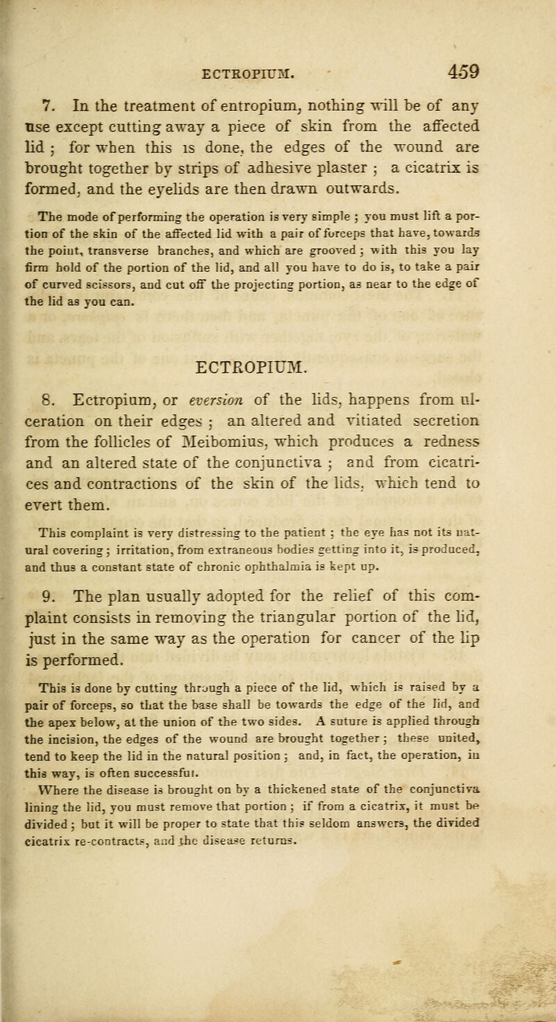 7. In the treatment of entropium, nothing vriW be of any use except cutting a'WB.y a piece of skin from the affected lid ; for when this is done, the edges of the -wound are brought together by strips of adhesive plaster ; a cicatrix is formed, and the eyelids are then drawn outu-ards. The mode of performing the operation is very simple ; you must lift a por- tion of the skin of the aiFected lid with a pair of forceps that have, towards the poiut, transverse branches, and which are grooved j with this you lay firm hold of the portion of the lid, and all you have to do is, to take a pair of curved scissors, and cut off the projecting portion, as near to the edge of the lid as you can. ECTROPIUM. 8. Ectropium, or eversion of the lids, happens from ul- ceration on their edges ; an altered and vitiated secretion from the follicles of Meibomius, which produces a redness and an altered state of the conjunctiva ; and from cicatri- ces and contractions of the skin of the lids,, v;hich tend to evert them. This complaint is very distressing to the patient ; the eye has DOt its nat- ural covering; irritation, from extraneous bodies getting into it, is produced, and thus a constant state of chronic ophthalmia is kept up. 9. The plan usually adopted for the relief of this com- plaint consists in removing the triangular portion of the lid, just in the same way as the operation for cancer of the lip is performed. This is done by cutting through a piece of the lid, which is raised by a pair of forceps, so that the base shall be towards the edge of the lid, and the apex below, at the union of the two sides, A suture is applied through the incision, the edges of the wound are brought together ; these united, tend to keep the lid in the natural position; and, in fact, the operation, iu this way, is often successful. Where the disease is brought on by a thickened state of the conjunctiva Jining the lid, you must remove that portion ; if from a cicatrix, it must be divided; but it will be proper to state that this seldom answers, the divided cicatrix re-contracts, and the disea-^e returns.