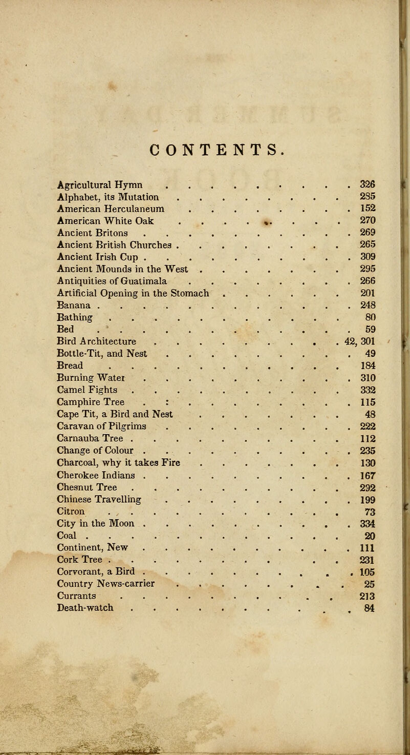 CONTENTS. Agricultural Hymn 326 Alphabet, its Mutation , . 2S5 American Herculaneum 152 American White Oak ......... 270 Ancient Britons 269 Ancient British Churches . 265 Ancient Irish Cup 309 Ancient Mounds in the West 295 Antiquities of Guatimala 266 Artificial Opening in the Stomach . . . . . . 201 Banana 248 Bathing 80 Bed 59 Bird Architecture . .42,301 Bottle-Tit, and Nest ......... 49 Bread 184 Burning Water 310 Camel Fights 332 Camphire Tree . : 115 Cape Tit, a Bird and Nest 48 Caravan of Pilgrims 222 CarnaubaTree 112 Change of Colour . 235 Charcoal, why it takes Fire 130 Cherokee Indians 167 Chesnut Tree 292 Chinese Travelling 199 Citron . 73 City in the Moon 334 Coal 20 Continent, New Ill Cork Tree . . 231 Corvorant, a Bird , , 105 Country News-carrier . 25 Currants . 213 Death-watch .84 ^wrUrJM-fcSi^-