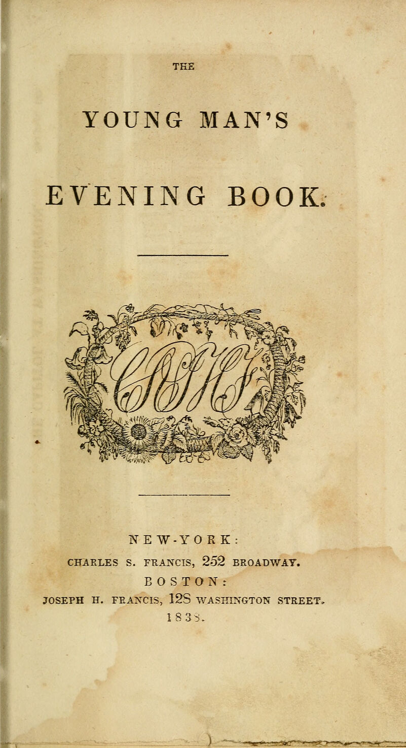 TEE YOUNG MAN'S EVENING BOOK. NEW-YORK: CHARLES S. FRANCIS, 252 BROADWAT. BOSTON: JOSEPH H. FEAXCIS, I2S WASHINGTON STREET, 18 3S.